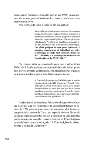 158
discutida no Supremo Tribunal Federal, em 1988, pouco de-
pois de promulgada a Constituição, como relatado anterior-
mente neste livro.
José Afonso da Silva é incisivo em sua crítica:
As medidas provisórias não constavam da enumera-
ção doArt. 59, como objeto do processo legislativo, e
não tinham mesmo que constar, porque sua formação
não se dá por processo legislativo. São simplesmente
editadas pelo Presidente da República. A redação fi-
nal da Constituição não as trazia nessa enumeração.
Um gênio qualquer, de mau gosto, ignorante, e
abusado, introduziu-as aí, indevidamente, entre
a aprovação do texto final (portanto depois do
dia 22/09/1988) e a promulgação-publicação da
Constituição no dia 05/10/1988).267
Na mesma linha de severidade com que o editorial da
Folha de S.Paulo avaliou a responsabilidade de Jobim pelos
atos por ele próprio confessados, constitucionalistas ouvidos
pelo jornal no dia seguinte não deixaram por menos:
A Constituição perdeu credibilidade após a revela-
ção do ministro do STF (Supremo Tribunal Fede-
ral) Nelson Jobim de que pelo menos dois artigos
foram incluídos no texto final da Carta de 1988 sem
o conhecimento dos constituintes. A opinião é com-
partilhada por quatro dos cinco advogados constitu-
cionalistas ouvidos pela Folha.268
A crítica mais contundente foi a do o advogado Ives Gan-
dra Martins, que no julgamento da autoaplicabilidade do li-
mite de 12% para os juros reais foi consultor dos bancos e
sempre crítico severo da Carta, em especial de seus dispositi-
vos relacionados a direitos sociais e defensor de uma reforma
profunda que, na verdade, visava a extirpar da Constituição o
que nela havia de mais avançado: “A Constituição não existe.
Perdeu a validade”, afirmou.269
 
