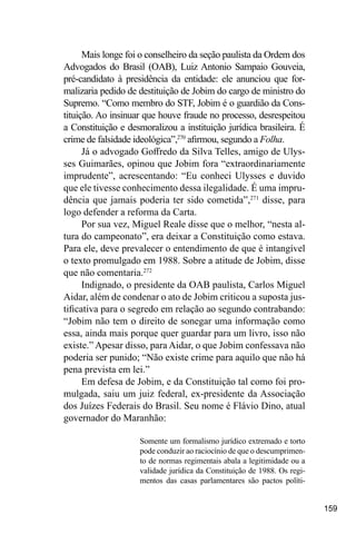 159
Mais longe foi o conselheiro da seção paulista da Ordem dos
Advogados do Brasil (OAB), Luiz Antonio Sampaio Gouveia,
pré-candidato à presidência da entidade: ele anunciou que for-
malizaria pedido de destituição de Jobim do cargo de ministro do
Supremo. “Como membro do STF, Jobim é o guardião da Cons-
tituição. Ao insinuar que houve fraude no processo, desrespeitou
a Constituição e desmoralizou a instituição jurídica brasileira. É
crime de falsidade ideológica”,270
afirmou, segundo a Folha.
Já o advogado Goffredo da Silva Telles, amigo de Ulys-
ses Guimarães, opinou que Jobim fora “extraordinariamente
imprudente”, acrescentando: “Eu conheci Ulysses e duvido
que ele tivesse conhecimento dessa ilegalidade. É uma impru-
dência que jamais poderia ter sido cometida”,271
disse, para
logo defender a reforma da Carta.
Por sua vez, Miguel Reale disse que o melhor, “nesta al-
tura do campeonato”, era deixar a Constituição como estava.
Para ele, deve prevalecer o entendimento de que é intangível
o texto promulgado em 1988. Sobre a atitude de Jobim, disse
que não comentaria.272
Indignado, o presidente da OAB paulista, Carlos Miguel
Aidar, além de condenar o ato de Jobim criticou a suposta jus-
tificativa para o segredo em relação ao segundo contrabando:
“Jobim não tem o direito de sonegar uma informação como
essa, ainda mais porque quer guardar para um livro, isso não
existe.” Apesar disso, para Aidar, o que Jobim confessava não
poderia ser punido; “Não existe crime para aquilo que não há
pena prevista em lei.”
Em defesa de Jobim, e da Constituição tal como foi pro-
mulgada, saiu um juiz federal, ex-presidente da Associação
dos Juízes Federais do Brasil. Seu nome é Flávio Dino, atual
governador do Maranhão:
Somente um formalismo jurídico extremado e torto
pode conduzir ao raciocínio de que o descumprimen-
to de normas regimentais abala a legitimidade ou a
validade jurídica da Constituição de 1988. Os regi-
mentos das casas parlamentares são pactos políti-
 