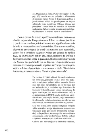 160
cos. O editorial da Folha (“Grave revelação”, 11/10,
pág. A2) também erra ao defender o afastamento
do ministro Nelson Jobim. É disparatada, política e
juridicamente, a ideia de que ele possa ser respon-
sabilizado, como ministro do STF, por fatos de que
participou 15 anos antes, no exercício de mandato
parlamentar. Se houvesse tal absurda responsabilida-
de, ela deveria se referir a todos os constituintes.273
Com o passar do tempo a polêmica arrefeceu, mas o caso
não foi esquecido. Frequentemente Jobim precisava justificar
o que fizera e revelara, minimizando o seu significado ou atri-
buindo a repercussão a mal-entendidos. Em outras ocasiões,
alguém se encarregava de trazê-la à tona em tom acusatório,
como fez o jornalista Augusto Nunes em coluna na revista
Veja, de 06/06/2009. Jobim era, então, ministro da Defesa e
fizera declarações sobre a queda no Atlântico de um avião da
Air France que partira do Rio de Janeiro. Os comentários do
ministro tiveram repercussão negativa na França. Nunes apro-
veitou a deixa e bateu forte em texto com o título “O ministro
insensato, o sino sumido e a Constituição violentada”:
Em outubro de 2003, o Brasil foi confrontado com
um crime que, praticado 15 anos antes pelo depu-
tado constituinte Nelson Jobim, assumiu dimen-
sões bem mais perturbadoras ao ser revelado por
um Nelson Jobim já vestindo a toga de ministro do
Supremo Tribunal Federal. Com a naturalidade de
quem explica por que prefere chimarrão a café, o
ex-parlamentar do PMDB gaúcho confessou ter in-
filtrado na Constituição de 1988, cujo texto defini-
tivo lhe coube redigir, dois artigos que não haviam
sido votados, muito menos discutidos no plenário.
Se o país tivesse juízo, a reação indignada obrigaria
Jobim a devolver a toga, identificar os textos contra-
bandeados (para que fossem prontamente expurga-
dos), pedir perdão ao povo em geral e a seus eleitores
em particular, voltar aos Rio Grande do Sul e ali ficar
à espera da intimação para explicar-se no tribunal…
Como o país não tem juízo e raramente é sensato,
 