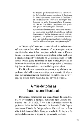 161
fez de conta que Jobim continuava, na terceira ida-
de, tão brincalhão quanto o estudante de direito que
fez parte do grupo que furtou o sino da faculdade e,
em vez de devolver o símbolo da instituição, trans-
formou-o em troféu de uma confraria de marman-
jos. Nações com hímen complacente não gritam
nem quando a Constituição é afrontada…
Por se achar muito brincalhão, ele costuma tratar coi-
sas sérias com a leviandade do garotão que ajudou a
fundar a Ordem do Sino. Brinca de general, almirante,
brigadeiro... Era previsível que acabasse brincando
com o que mata, fere, espanta, dói, atormenta, trauma-
tiza. Um acidente aéreo apavorante, por exemplo.274
A “intervenção” no texto constitucional periodicamente
voltava a assombrar Jobim, como se vê, mesmo quando suas
manifestações não tinham qualquer relação com a Consti-
tuinte. Isso acontecia embora a curiosidade sobre qual seria
o segundo dispositivo incluído na Constituição sem ter sido
votado tivesse quase desaparecido. Para muitos, tratava-se da
inserção das medidas provisórias no artigo sobre o processo
legislativo. Mas não havia unanimidade quanto a isso.
Em Brasília um economista e assessor legislativo e um
professor da UnB vinham investigando o assunto há alguns
anos e denunciavam que o dispositivo era outro e que a gravi-
dade do ato era muito maior. É o que se verá a seguir…
A mãe de todas as
fraudes constitucionais
Bem menos repercussão que a reportagem de capa de O
Globo teve matéria a respeito, publicada pelo Correio Bra-
ziliense, em 10/10/2003.275
Ao lê-la, a primeira reação do
professor Pedro Antônio Dourado de Rezende,276
do Depar-
tamento de Ciência da Com­
putação da Universidade de Bra-
sília, foi de incredulidade diante da revelação de Jobim e da
passividade com que a notícia foi geralmente recebida.
 