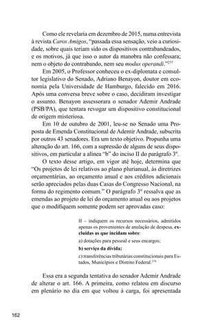 162
Como ele revelaria em dezembro de 2015, numa entrevista
à revista Caros Amigos, “passada essa sensação, veio a curiosi-
dade, sobre quais teriam sido os dispositivos contrabandeados,
e os motivos, já que isso o autor da manobra não confessara;
nem o objeto do contrabando, nem seu modus operandi.”277
Em 2005, o Professor conheceu o ex-diplomata e consul-
tor legislativo do Senado, Adriano Benayon, doutor em eco-
nomia pela Universidade de Hamburgo, falecido em 2016.
Após uma conversa breve sobre o caso, decidiram investigar
o assunto. Benayon assessorara o senador Ademir Andrade
(PSB/PA), que tentara revogar um dispositivo constitucional
de origem misteriosa.
Em 10 de outubro de 2001, leu-se no Senado uma Pro-
posta de Emenda Constitucional de Ademir Andrade, subscrita
por outros 43 senadores. Era um texto objetivo. Propunha uma
alteração do art. 166, com a supressão de alguns de seus dispo-
sitivos, em particular a alínea “b” do inciso II do parágrafo 3º.
O texto desse artigo, em vigor até hoje, determina que
“Os projetos de lei relativos ao plano plurianual, às diretrizes
orçamentárias, ao orçamento anual e aos créditos adicionais
serão apreciados pelas duas Casas do Congresso Nacional, na
forma do regimento comum.” O parágrafo 3º ressalva que as
emendas ao projeto de lei do orçamento anual ou aos projetos
que o modifiquem somente podem ser aprovadas caso:
II – indiquem os recursos necessários, admitidos
apenas os provenientes de anulação de despesa, ex-
cluídas as que incidam sobre:
a) dotações para pessoal e seus encargos;
b) serviço da dívida;
c) transferências tributárias constitucionais para Es-
tados, Municípios e Distrito Federal.278
Essa era a segunda tentativa do senador Ademir Andrade
de alterar o art. 166. A primeira, como relatou em discurso
em plenário no dia em que voltou à carga, foi apresentada
 