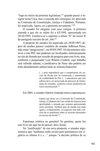 163
“logo no início da primeira legislatura,279
quando passei a in-
tegrar nesta Casa, mas a emenda não conseguiu ser aprovada
na Comissão de Constituição, Justiça e Cidadania. Portanto,
foi arquivada. Agora, eu a apresento novamente.”280
O senador foi elegante com seus colegas. A primeira
emenda a que ele se refere foi a 62/1995, apresentada em
20/10/1995. Limitava-se a suprimir a alínea “b” do inciso II
do parágrafo terceiro do art. 166.281
A proposta do senador foi arquivada em 28/05/1997, de-
pois de receber parecer contrário do senador Jefferson Peres,
tido como “progressista”, em 05/05/1997. Os documentos rela-
tivos a esta PEC não puderam ser localizados eletronicamente
no site do Senado por ocasião da pesquisa para este livro, mas,
conforme o pesquisador Luiz Ribeiro Cordioli, cujo trabalho
será referido adiante, a justificativa de Peres não poderia ser
mais absurdamente subserviente ao sistema financeiro:
(…) pela importância que o cumprimento do ser-
viço da dívida tem na restauração e manutenção
da credibilidade do País (…) entendemos que esta
rubrica deva ser preservada do processo de formu-
lação de emendas, conforme consta atualmente do
texto constitucional.282
Em 2001, o senadorAdemirAndrade estava esperançoso:
Espero que desta vez a Comissão de Constituição,
Justiça e Cidadania da Casa estude de maneira mais
aprofundada a emenda que estamos apresentando
neste momento. Nenhum país do mundo tem nada
igual e, evidentemente, o Congresso tem todo o di-
reito de se manifestar sobre os recursos destinados
ao serviço da dívida.283
Esperança retórica ou genuína? Se genuína, quem leu
este livro até aqui há de pensar: doce ilusão.
Na “justificação” de sua nova proposta, o senador argu-
mentava que “nenhuma razão assiste para permanecer em vi-
gência as alíneas b e c…” porque “a decisão política de se
 