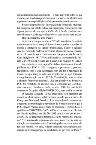 165
um contrabando na Constituição – o mais grave de todos os que
viriam a ser revelados posteriormente – e que coincidentemente
representava um privilégio espúrio para o sistema financeiro.
Se esse dispositivo foi introduzido de forma não regimen-
tal, não pode ser válido e deve ser expurgado, como sugeririam
alguns juristas depois que a Folha de S.Paulo revelou casos
semelhantes e, dada a gravidade deste, com muito mais razão.
Houve, portanto, uma fraude.
A prova seria que a alínea “b” não constaria do último
texto constitucional no qual foram incorporadas emendas de
mérito e apareceu na versão promulgada. Como o senador
Ademir Andrade poderia fazer uma afirmação dessa gravida-
de se, de acordo com o documento “A gênese do Texto da
Constituição de 1988”,286
esse dispositivo já constaria do Pro-
jeto C (15/9/1988), votado em Plenário no final do 2º Turno?
As respostas a essas questões talvez tivessem se tornado
públicas se a PEC 41/2001 chegasse a percorrer o processo
legislativo, mas o que aconteceu com ela foi a repetição do
fenômeno que atingiu todos os projetos de lei que tratavam
da regulamentação do art. 192 da Constituição, aquele sobre
o sistema financeiro nacional. Lida em plenário no Senado, a
PEC foi remetida, no mesmo dia, à Comissão de Constitui-
ção, Justiça e Cidadania, onde, no dia 15/10, foi distribuída
ao senador Maguito Vilela (PMDB/GO), para emitir relatório.
O senador Maguito Vilela apresentou seu relatório em
menos de dois meses, relativamente rápido para a praxe do
Congresso Nacional. No dia 13 de dezembro do mesmo ano
o registro de tramitação de projetos do Senado anotava que a
PEC estava: “pronta para a pauta na comissão”. Depois disso, o
epitáfio em 09/01/2003 – “APresidência comunicou ao Plenário
em Sessão realizada no dia 20/12/02 que, à vista do inciso II
do art. 332 do Regimento Interno (…) esta matéria foi arquiva-
da.”287
O motivo do arquivamento, mais uma vez, foi não tra-
mitação nas comissões até o final da legislatura e seu autor não
ter sido reeleito. No caso, Ademir Andrade não disputara a re-
eleição ao Senado porque se candidatou ao governo do Pará.288
 