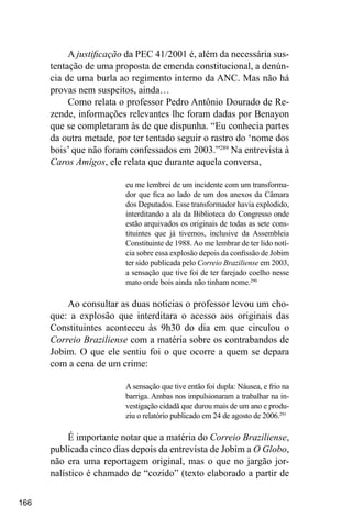 166
A justificação da PEC 41/2001 é, além da necessária sus-
tentação de uma proposta de emenda constitucional, a denún-
cia de uma burla ao regimento interno da ANC. Mas não há
provas nem suspeitos, ainda…
Como relata o professor Pedro Antônio Dourado de Re-
zende, informações relevantes lhe foram dadas por Benayon
que se completaram às de que dispunha. “Eu conhecia partes
da outra metade, por ter tentado seguir o rastro do ‘nome dos
bois’ que não foram confessados em 2003.”289
Na entrevista à
Caros Amigos, ele relata que durante aquela conversa,
eu me lembrei de um incidente com um transforma-
dor que fica ao lado de um dos anexos da Câmara
dos Deputados. Esse transformador havia explodido,
interditando a ala da Biblioteca do Congresso onde
estão arquivados os originais de todas as sete cons-
tituintes que já tivemos, inclusive da Assembleia
Constituinte de 1988.Ao me lembrar de ter lido notí-
cia sobre essa explosão depois da confissão de Jobim
ter sido publicada pelo Correio Braziliense em 2003,
a sensação que tive foi de ter farejado coelho nesse
mato onde bois ainda não tinham nome.290
Ao consultar as duas notícias o professor levou um cho-
que: a explosão que interditara o acesso aos originais das
Constituintes aconteceu às 9h30 do dia em que circulou o
Correio Braziliense com a matéria sobre os contrabandos de
Jobim. O que ele sentiu foi o que ocorre a quem se depara
com a cena de um crime:
A sensação que tive então foi dupla: Náusea, e frio na
barriga. Ambas nos impulsionaram a trabalhar na in-
vestigação cidadã que durou mais de um ano e produ-
ziu o relatório publicado em 24 de agosto de 2006.291
É importante notar que a matéria do Correio Braziliense,
publicada cinco dias depois da entrevista de Jobim a O Globo,
não era uma reportagem original, mas o que no jargão jor-
nalístico é chamado de “cozido” (texto elaborado a partir de
 