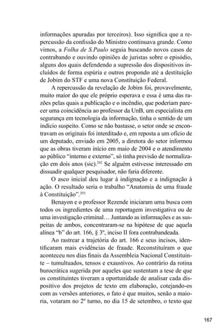167
informações apuradas por terceiros). Isso significa que a re-
percussão da confissão do Ministro continuava grande. Como
vimos, a Folha de S.Paulo seguia buscando novos casos de
contrabando e ouvindo opiniões de juristas sobre o episódio,
alguns dos quais defendendo a supressão dos dispositivos in-
cluídos de forma espúria e outros propondo até a destituição
de Jobim do STF e uma nova Constituição Federal.
A repercussão da revelação de Jobim foi, provavelmente,
muito maior do que ele próprio esperava e essa é uma das ra-
zões pelas quais a publicação e o incêndio, que poderiam pare-
cer uma coincidência ao professor da UnB, um especialista em
segurança em tecnologia da informação, tinha o sentido de um
indício suspeito. Como se não bastasse, o setor onde se encon-
travam os originais foi interditado e, em reposta a um ofício de
um deputado, enviado em 2005, a diretora do setor informou
que as obras tiveram início em maio de 2004 e o atendimento
ao público “interno e externo”, só tinha previsão de normaliza-
ção em dois anos (sic).292
Se alguém estivesse interessado em
dissuadir qualquer pesquisador, não faria diferente.
O asco inicial deu lugar à indignação e a indignação à
ação. O resultado seria o trabalho “Anatomia de uma fraude
à Constituição”.293
Benayon e o professor Rezende iniciaram uma busca com
todos os ingredientes de uma reportagem investigativa ou de
uma investigação criminal… Juntando as informações e as sus-
peitas de ambos, concentraram-se na hipótese de que aquela
alínea “b” do art. 166, § 3º, inciso II fora contrabandeada.
Ao rastrear a trajetória do art. 166 e seus incisos, iden-
tificaram mais evidências de fraude. Reconstituíram o que
aconteceu nos dias finais da Assembleia Nacional Constituin-
te – tumultuados, tensos e exaustivos. Ao contrário da rotina
burocrática sugerida por aqueles que sustentam a tese de que
os constituintes tiveram a oportunidade de analisar cada dis-
positivo dos projetos de texto em elaboração, cotejando-os
com as versões anteriores, o fato é que muitos, senão a maio-
ria, votaram no 2º turno, no dia 15 de setembro, o texto que
 