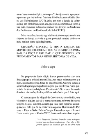 XV
a um “assunto estratégico para o país”.Ao ajudar-me a preparar
a palestra que me indicou fazer em São Paulo para a União Ge-
ral dos Trabalhadores (UGT), criou em mim o desejo de voltar
à ativa em caminhadas que, ele, menino, acompanhava junto à
sua mãe em nossa militância sindical nos tempos do Sindicato
dos Professores do Rio Grande do Sul (CPERS).
Meu reconhecimento e gratidão a todos os que me deram
suporte ao longo da vida a quem procurei sempre dedicar o
meu melhor como agradecimento.
GRATIDÃO ESPECIAL À MINHA FAMÍLIA DE
MONTE BÉRICO, QUE ME DEU AS CONDIÇÕES PARA
SAIR DA ROÇA E ESTUDAR, O QUE PROPICIOU OS
FUNDAMENTOS PARA MINHA HISTÓRIA DE VIDA.
Sobre a capa
Na preparação desta edição fomos presenteados com esta
linda capa pela artista Simone Silva.Aos meus colaboradores e a
mim, fascinados com a força da imagem de D. Quixote surgiu a
sombra de que alguém pudesse sugerir que este livro é “uma qui-
xotada do Zaneti, o brigão da Constituinte”. Seria uma forma de
desviar a discussão, de desqualificar a denúncia que é feita aqui.
O personagem de Miguel de Cervantes é, sem dúvida, um
visionário, alguém que vê o mundo com uma nobreza de outros
tempos. Mas é, também, aquele que luta, sem medir as conse-
quências, pelo que há de mais valioso para a Humanidade. Por
isso, o Prêmio Nobel Mario Vargas Llosa disse que o livro é
“uma novela para o Século XXI”, destacando o trecho a seguir:
“— A liberdade, Sancho, é um dos dons mais pre-
ciosos, que aos homens deram os céus: não se lhe
podem igualar os tesouros que há na terra, nem
 
