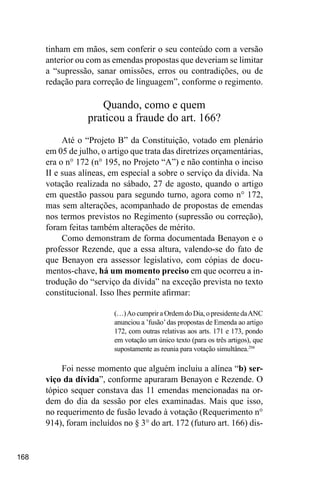 168
tinham em mãos, sem conferir o seu conteúdo com a versão
anterior ou com as emendas propostas que deveriam se limitar
a “supressão, sanar omissões, erros ou contradições, ou de
redação para correção de linguagem”, conforme o regimento.
Quando, como e quem
praticou a fraude do art. 166?
Até o “Projeto B” da Constituição, votado em plenário
em 05 de julho, o artigo que trata das diretrizes orçamentárias,
era o n° 172 (n° 195, no Projeto “A”) e não continha o inciso
II e suas alíneas, em especial a sobre o serviço da dívida. Na
votação realizada no sábado, 27 de agosto, quando o artigo
em questão passou para segundo turno, agora como n° 172,
mas sem alterações, acompanhado de propostas de emendas
nos termos previstos no Regimento (supressão ou correção),
foram feitas também alterações de mérito.
Como demonstram de forma documentada Benayon e o
professor Rezende, que a essa altura, valendo-se do fato de
que Benayon era assessor legislativo, com cópias de docu-
mentos-chave, há um momento preciso em que ocorreu a in-
trodução do “serviço da dívida” na exceção prevista no texto
constitucional. Isso lhes permite afirmar:
(…)Ao cumprir a Ordem do Dia, o presidente daANC
anunciou a ’fusão’das propostas de Emenda ao artigo
172, com outras relativas aos arts. 171 e 173, pondo
em votação um único texto (para os três artigos), que
supostamente as reunia para votação simultânea.294
Foi nesse momento que alguém incluiu a alínea “b) ser-
viço da dívida”, conforme apuraram Benayon e Rezende. O
tópico sequer constava das 11 emendas mencionadas na or-
dem do dia da sessão por eles examinadas. Mais que isso,
no requerimento de fusão levado à votação (Requerimento n°
914), foram incluídos no § 3° do art. 172 (futuro art. 166) dis-
 