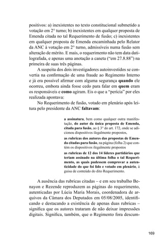 169
positivos: a) inexistentes no texto constitucional submetido a
votação em 2° turno; b) inexistentes em qualquer proposta de
Emenda citada no tal Requerimento de fusão; c) inexistentes
em qualquer proposta de Emenda encaminhada pelo Relator
da ANC à votação em 2° turno, admissíveis numa fusão sem
alteração de mérito. E mais, o requerimento não tem data dati-
lografada, e apenas uma anotação a caneta (“em 27.8.88”) na
primeira de suas três páginas.
A suspeita dos dois investigadores autoinvestidos se con-
vertia na confirmação de uma fraude ao Regimento Interno
e já era possível afirmar com alguma segurança quando ele
ocorreu, embora ainda fosse cedo para falar em quem eram
os responsáveis e como agiram. Eis o que a “perícia” por eles
realizada apontava:
No Requerimento de fusão, votado em plenário após lei-
tura pelo presidente da ANC faltavam:
a assinatura, bem como qualquer outra manifes-
tação, do autor da única proposta de Emenda,
citada para fusão, ao § 3° do art. 172, onde se adi-
cionou dispositivos ilegalmente propostos,
as rubricas dos autores das propostas de Emen-
da citadas para fusão, na página (folha 2) que con-
tém os dispositivos ilegalmente propostos
as rubricas de 12 dos 14 líderes partidários que
teriam assinado na última folha o tal Requeri-
mento, as quais pudessem comprovar a auten-
ticidade do que foi lido e votado em plenário, à
guisa de conteúdo do dito Requerimento.
A ausência das rubricas citadas – e em seu trabalho Be-
nayon e Rezende reproduzem as páginas do requerimento,
autenticadas por Lúcia Maria Morais, coordenadora de ar-
quivos da Câmara dos Deputados em 05/08/2005, identifi-
cando e destacando a existência de apenas duas rubricas –
significa que os autores trataram de não deixar impressões
digitais. Significa, também, que o Regimento fora descum-
 