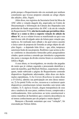 170
prido porque o Requerimento não era assinado por nenhum
constituinte que tivesse proposto emenda ao artigo objeto
das adições, aliás, ilegais.
Além disso, nos registros da Secretaria Geral da Mesa da
ANC sobre a votação daquele dia, arquivados no Centro de
Documentação e Informação da Câmara dos Deputados (em
particular do fundo arquivístico da ANC e da ata da votação
do Requerimento 914), não havia nada que permitisse iden-
tificar se e como se dera a suposta votação de adição da
alínea ‘b’, ou se o relator tivesse se manifestado ou que o seu
teor tivesse sido divulgado antes da leitura para votação que,
repita-se, foi realizada num sábado e da qual estava ausente
o único autor de proposta de Emenda ao artigo objeto de adi-
ções ilegais – o deputado João Alves – que, aliás, tampouco
autorizara fusão de sua proposta. Reafirmo o que acima se dis-
se: conforme os documentos fornecidos pelos pesquisadores
citados, quem assinou a emenda que introduziu o pagamento
dos juros e encargos da dívida externa foram os constituintes
Jobim e Righi.
A essa altura, os investigadores, no encalço das pegadas
do rastro que já vinham seguindo e procurando identificar o
autor da manobra, qual Sherlock Holmes, suspeitaram: afinal,
quem, tendo rubricado a página do Requerimento contendo
dispositivos ilegalmente adicionados, além disso em decla-
rações espontâneas, 1) Ao Correio Braziliense [e antes disso
a O Globo], admitiu sua participação em atos dessa nature-
za; 2) Ao portal Folha on-line, recusou-se a esclarecer quais
dispositivos constitucionais teriam inseridos sem terem sido
votados; 3) À Agência Estado, alegou transparência de seus
atos e anuência de seus pares, embora tivesse, comprovada e
confessadamente, feito acréscimos ao texto constitucional e
outras manobras de bastidores que a maioria desconhecia ou
só tomou conhecimento por ele próprio e muito depois?
Benayon e Rezende sustentam que essa “violação”, foi
executada por Nelson Jobim.
 