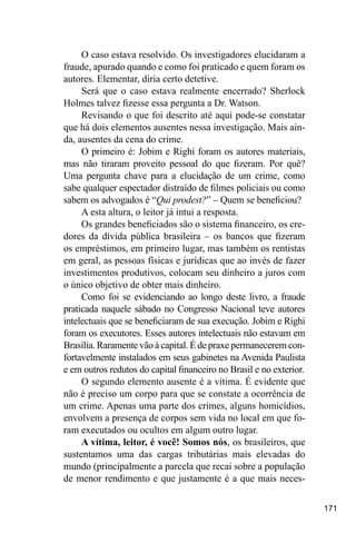 171
O caso estava resolvido. Os investigadores elucidaram a
fraude, apurado quando e como foi praticado e quem foram os
autores. Elementar, diria certo detetive.
Será que o caso estava realmente encerrado? Sherlock
Holmes talvez fizesse essa pergunta a Dr. Watson.
Revisando o que foi descrito até aqui pode-se constatar
que há dois elementos ausentes nessa investigação. Mais ain-
da, ausentes da cena do crime.
O primeiro é: Jobim e Righi foram os autores materiais,
mas não tiraram proveito pessoal do que fizeram. Por quê?
Uma pergunta chave para a elucidação de um crime, como
sabe qualquer espectador distraído de filmes policiais ou como
sabem os advogados é “Qui prodest?” – Quem se beneficiou?
A esta altura, o leitor já intui a resposta.
Os grandes beneficiados são o sistema financeiro, os cre-
dores da dívida pública brasileira – os bancos que fizeram
os empréstimos, em primeiro lugar, mas também os rentistas
em geral, as pessoas físicas e jurídicas que ao invés de fazer
investimentos produtivos, colocam seu dinheiro a juros com
o único objetivo de obter mais dinheiro.
Como foi se evidenciando ao longo deste livro, a fraude
praticada naquele sábado no Congresso Nacional teve autores
intelectuais que se beneficiaram de sua execução. Jobim e Righi
foram os executores. Esses autores intelectuais não estavam em
Brasília. Raramente vão à capital. É de praxe permanecerem con-
fortavelmente instalados em seus gabinetes na Avenida Paulista
e em outros redutos do capital financeiro no Brasil e no exterior.
O segundo elemento ausente é a vítima. É evidente que
não é preciso um corpo para que se constate a ocorrência de
um crime. Apenas uma parte dos crimes, alguns homicídios,
envolvem a presença de corpos sem vida no local em que fo-
ram executados ou ocultos em algum outro lugar.
A vítima, leitor, é você! Somos nós, os brasileiros, que
sustentamos uma das cargas tributárias mais elevadas do
mundo (principalmente a parcela que recai sobre a população
de menor rendimento e que justamente é a que mais neces-
 