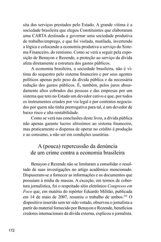 172
sita dos serviços prestados pelo Estado. A grande vítima é a
sociedade brasileira que elegeu Constituintes que elaboraram
uma CARTA destinada a governar uma sociedade produtiva
de trabalho/emprego, e que foi violada, mutilada, invertendo
a lógica e colocando a economia produtiva a serviço do Siste-
ma Financeiro, do rentismo. Como se verá a seguir pela expo-
sição de Benayon e Rezende, a proteção ao serviço da dívida
afeta diretamente a estrutura dos gastos públicos.
A economia brasileira, a sociedade brasileira, não é ví-
tima do sequestro pelo sistema financeiro e por seus agentes
políticos apenas pelo peso da dívida pública e da necessária
redução dos gastos públicos. É, também, pelos juros absur-
damente altos cobrados das pessoas e das empresas por um
sistema que tem no Estado um devedor cativo e que, por todos
os instrumentos criados por via legal e por contratos negocia-
dos por quem não tinha prerrogativa para tal, é um devedor de
baixo risco e alta rentabilidade.
Como se verá nas conclusões deste livro, a dívida pública
não apenas garante lucros altíssimos ao sistema financeiro,
mas praticamente o dispensa de operar no crédito à produção
e ao consumo, a não ser em condições usurárias.
A (pouca) repercussão da denúncia
de um crime contra a economia brasileira
Benayon e Rezende não se limitaram a consolidar o resul-
tado de suas investigações no artigo acadêmico mencionado.
Dispuseram-se a fornecer as informações e os documentos que
possuíam à mídia de massas. A exceção, em termos de cober-
tura jornalística, foi o respeitado sítio eletrônico Congresso em
Foco que, em matéria do repórter Eduardo Militão, publicada
em 14 de maio de 2007, resumiu o trabalho de ambos.295
O
dispositivo inserido sem ter sido votado, observou o jornalista a
partir do material fornecido por Benayon e Rezende, beneficiou
credores internacionais da dívida externa, explicou o jornalista.
 
