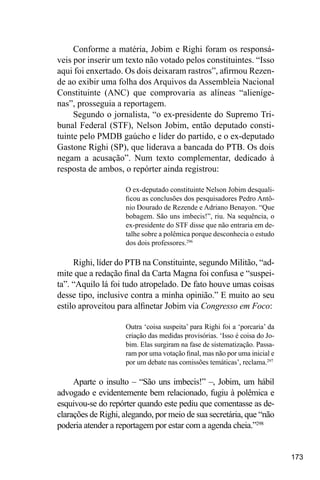 173
Conforme a matéria, Jobim e Righi foram os responsá-
veis por inserir um texto não votado pelos constituintes. “Isso
aqui foi enxertado. Os dois deixaram rastros”, afirmou Rezen-
de ao exibir uma folha dos Arquivos da Assembleia Nacional
Constituinte (ANC) que comprovaria as alíneas “alieníge-
nas”, prosseguia a reportagem.
Segundo o jornalista, “o ex-presidente do Supremo Tri-
bunal Federal (STF), Nelson Jobim, então deputado consti-
tuinte pelo PMDB gaúcho e líder do partido, e o ex-deputado
Gastone Righi (SP), que liderava a bancada do PTB. Os dois
negam a acusação”. Num texto complementar, dedicado à
resposta de ambos, o repórter ainda registrou:
O ex-deputado constituinte Nelson Jobim desquali-
ficou as conclusões dos pesquisadores Pedro Antô-
nio Dourado de Rezende e Adriano Benayon. “Que
bobagem. São uns imbecis!”, riu. Na sequência, o
ex-presidente do STF disse que não entraria em de-
talhe sobre a polêmica porque desconhecia o estudo
dos dois professores.296
Righi, líder do PTB na Constituinte, segundo Militão, “ad-
mite que a redação final da Carta Magna foi confusa e “suspei-
ta”. “Aquilo lá foi tudo atropelado. De fato houve umas coisas
desse tipo, inclusive contra a minha opinião.” E muito ao seu
estilo aproveitou para alfinetar Jobim via Congresso em Foco:
Outra ‘coisa suspeita’ para Righi foi a ‘porcaria’ da
criação das medidas provisórias. ‘Isso é coisa do Jo-
bim. Elas surgiram na fase de sistematização. Passa-
ram por uma votação final, mas não por uma inicial e
por um debate nas comissões temáticas’, reclama.297
Aparte o insulto – “São uns imbecis!” –, Jobim, um hábil
advogado e evidentemente bem relacionado, fugiu à polêmica e
esquivou-se do repórter quando este pediu que comentasse as de-
clarações de Righi, alegando, por meio de sua secretária, que “não
poderia atender a reportagem por estar com a agenda cheia.”298
 