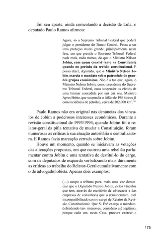 175
Em seu aparte, ainda comentando a decisão de Lula, o
deputado Paulo Ramos afirmou:
Agora, só o Supremo Tribunal Federal que poderá
julgar o presidente do Banco Central. Passa a ser
uma proteção muito grande, principalmente nesta
fase, em que preside o Supremo Tribunal Federal
nada mais, nada menos, do que o Ministro Nelson
Jobim, com quem convivi tanto na Constituinte
quando no período da revisão constitucional. E
posso dizer, deputado, que o Ministro Nelson Jo-
bim exercia o mandato sob o patrocínio de gran-
des grupos econômicos. Não é à toa que, agora, o
Ministro Nelson Jobim, como presidente do Supre-
mo Tribunal Federal, ousa suspender os efeitos de
uma liminar concedida por um par seu, Ministro
Ayres Britto, que suspendia o leilão de 195 blocos já
com incidência de petróleo, cerca de 202.000 km2
.301
Paulo Ramos não era original nas denúncias dos víncu-
los de Jobim a poderosos interesses econômicos. Durante a
revisão constitucional de 1993/1994, quando Jobim foi o re-
lator-geral da pífia tentativa de mudar a Constituição, foram
numerosas as críticas à sua atuação autoritária e centralizado-
ra. E Ramos fazia marcação cerrada sobre Jobim.
Houve um momento, quando se iniciavam as votações
das alterações propostas, em que ocorreu uma rebelião parla-
mentar contra Jobim e uma tentativa de destituí-lo do cargo,
com os deputados de esquerda verbalizando mais duramente
as críticas ao trabalho do Relator-Geral cumulativamente com
o de advogado/lobista. Apenas dois exemplos:
(…) ocupo a tribuna para. mais uma vez denun-
ciar que o Deputado Nelson Jobim, pelos vínculos
que tem, através do escritório de advocacia e das
empresas de consultoria que o remuneraram, está
incompatibilizado com o cargo de Relator da Revi-
são Constitucional. Que S. Exª exerça o mandato,
defendendo tais interesses, considero até legítimo,
porque cada um, nesta Casa, procura exercer o
 