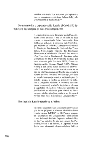 176
mandato em função dos interesses que representa,
mas permanecer na condição de Relator da Revisão
Constitucional é inconcebível.302
No mesmo dia, o deputado Aldo Rebelo (PCdoB/SP) de-
nunciava que chegara às suas mãos documento
(…) cujos termos quero denunciar a esta Casa, atri-
buído a uma entidade – não sei se assim se pode
chamar – denominada Ação Empresarial. Essa
holding de entidades é composta pela Confedera-
ção Nacional da Indústria, Confederação Nacional
do Comércio, Confederação Nacional dos Trans-
portes, Confederação Nacional das Instituições
Financeiras, Confederação Nacional das Associa-
ções Comerciais e Confederação das Associações
Comerciais do Brasil. O documento assinado por
essas entidades, pela Febraban, FIESP, Fenabrave,
Fenaseg, Abdib, Abinee, Abecel, ABIA, Abimaq,
Abrinq e por tantas outras associações empresa-
riais, é um verdadeiro acinte aos interesses nacio-
nais e a esta Casa manter em Brasília uma secretaria
num tal Instituto Brasileiro de Siderurgia, que deve
ser aquele mesmo que assaltou as Siderúrgicas do
Estado – propõe o modelo de como devem traba-
lhar o Congresso Nacional. A secretaria dessa en-
tidade empresarial se dispõe, inclusive, a oferecer
a Deputados e Senadores redação de emendas, de
justificativas, de discursos para suporte ao Parla-
mentar e ainda a distribuir os discursos de apoio à
revisão e nas bases eleitorais dos Congressistas.303
Em seguida, Rebelo referia-se a Jobim:
Informa o documento das associações empresariais
que no seu programa a primeira atividade foi uma
reunião na sede da FIESP, em São Paulo, e a segun-
da – pasmem os Srs. Congressistas – uma reunião
com o Relator da Revisão, Deputado Nelson Jobim,
no dia 7 de outubro. Se não me engano, Sr. Pre-
sidente, no dia 7 de outubro, o Deputado Nelson
Jobim ainda não era oficialmente o Relator da Revi-
 