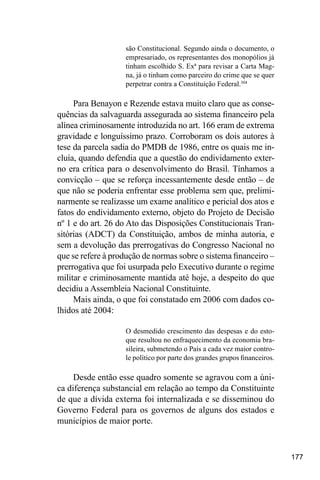 177
são Constitucional. Segundo ainda o documento, o
empresariado, os representantes dos monopólios já
tinham escolhido S. Exª para revisar a Carta Mag-
na, já o tinham como parceiro do crime que se quer
perpetrar contra a Constituição Federal.304
Para Benayon e Rezende estava muito claro que as conse-
quências da salvaguarda assegurada ao sistema financeiro pela
alínea criminosamente introduzida no art. 166 eram de extrema
gravidade e longuíssimo prazo. Corroboram os dois autores à
tese da parcela sadia do PMDB de 1986, entre os quais me in-
cluía, quando defendia que a questão do endividamento exter-
no era crítica para o desenvolvimento do Brasil. Tínhamos a
convicção – que se reforça incessantemente desde então – de
que não se poderia enfrentar esse problema sem que, prelimi-
narmente se realizasse um exame analítico e pericial dos atos e
fatos do endividamento externo, objeto do Projeto de Decisão
nº 1 e do art. 26 do Ato das Disposições Constitucionais Tran-
sitórias (ADCT) da Constituição, ambos de minha autoria, e
sem a devolução das prerrogativas do Congresso Nacional no
que se refere à produção de normas sobre o sistema financeiro –
prerrogativa que foi usurpada pelo Executivo durante o regime
militar e criminosamente mantida até hoje, a despeito do que
decidiu a Assembleia Nacional Constituinte.
Mais ainda, o que foi constatado em 2006 com dados co-
lhidos até 2004:
O desmedido crescimento das despesas e do esto-
que resultou no enfraquecimento da economia bra-
sileira, submetendo o País a cada vez maior contro-
le político por parte dos grandes grupos financeiros.
Desde então esse quadro somente se agravou com a úni-
ca diferença substancial em relação ao tempo da Constituinte
de que a dívida externa foi internalizada e se disseminou do
Governo Federal para os governos de alguns dos estados e
municípios de maior porte.
 