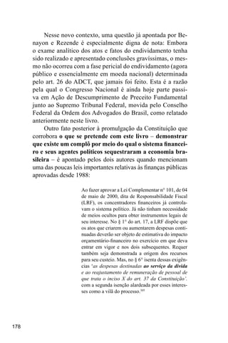 178
Nesse novo contexto, uma questão já apontada por Be-
nayon e Rezende é especialmente digna de nota: Embora
o exame analítico dos atos e fatos do endividamento tenha
sido realizado e apresentado conclusões gravíssimas, o mes-
mo não ocorreu com a fase pericial do endividamento (agora
público e essencialmente em moeda nacional) determinada
pelo art. 26 do ADCT, que jamais foi feito. Esta é a razão
pela qual o Congresso Nacional é ainda hoje parte passi-
va em Ação de Descumprimento de Preceito Fundamental
junto ao Supremo Tribunal Federal, movida pelo Conselho
Federal da Ordem dos Advogados do Brasil, como relatado
anteriormente neste livro.
Outro fato posterior à promulgação da Constituição que
corrobora o que se pretende com este livro – demonstrar
que existe um complô por meio do qual o sistema financei-
ro e seus agentes políticos sequestraram a economia bra-
sileira – é apontado pelos dois autores quando mencionam
uma das poucas leis importantes relativas às finanças públicas
aprovadas desde 1988:
Ao fazer aprovar a Lei Complementar n° 101, de 04
de maio de 2000, dita de Responsabilidade Fiscal
(LRF), os concentradores financeiros já controla-
vam o sistema político. Já não tinham necessidade
de meios ocultos para obter instrumentos legais de
seu interesse. No § 1° do art. 17, a LRF dispõe que
os atos que criarem ou aumentarem despesas conti-
nuadas deverão ser objeto de estimativa do impacto
orçamentário-financeiro no exercício em que deva
entrar em vigor e nos dois subsequentes. Requer
também seja demonstrada a origem dos recursos
para seu custeio. Mas, no § 6° isenta dessas exigên-
cias ‘as despesas destinadas ao serviço da dívida
e ao reajustamento de remuneração de pessoal de
que trata o inciso X do art. 37 da Constituição’.
com a segunda isenção alardeada por esses interes-
ses como a vilã do processo.305
 