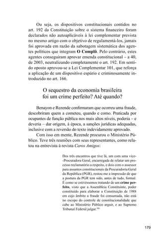 179
Ou seja, os dispositivos constitucionais contidos no
art. 192 da Constituição sobre o sistema financeiro foram
declarados não autoaplicáveis à lei complementar prevista
no mesmo artigo com o objetivo de regulamentá-los, jamais
foi aprovada em razão da sabotagem sistemática dos agen-
tes políticos que integram O Complô. Pelo contrário, estes
agentes conseguiram aprovar emenda constitucional – a 40,
de 2003, neutralizando completamente o art. 192. Em senti-
do oposto aprovou-se a Lei Complementar 101, que reforça
a aplicação de um dispositivo espúrio e criminosamente in-
troduzido no art. 166.
O sequestro da economia brasileira
foi um crime perfeito? Até quando?
Benayon e Rezende confirmaram que ocorreu uma fraude,
descobriram quem a cometeu, quando e como. Praticada por
ocupantes de função pública nos mais altos níveis, poderia – e
deveria – dar origem, à época, a sanções jurídicas adequadas,
inclusive com a reversão do texto indevidamente aprovado.
Com isso em mente, Rezende procurou o Ministério Pú-
blico. Teve três reuniões com seus representantes, como rela-
tou na entrevista à revista Caros Amigos:
Dos três encontros que tive lá, um com uma vice-
-Procuradora Geral, encarregada de relatar um pro-
cesso reclamatório a respeito, e dois com o assessor
para assuntos constitucionais da Procuradoria Geral
da República (PGR), restou-me a impressão de que
a postura da PGR tem sido, antes de tudo, formal.
É como se estivéssemos tratando de um crime per-
feito, visto que a Assembleia Constituinte, poder
constituído para elaborar a Constituição de 1988
em cujo âmbito a fraude foi consumada, não está
no escopo do controle de constitucionalidade que
cabe ao Ministério Público arguir, e ao Supremo
Tribunal Federal julgar.306
 