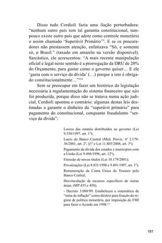 181
Disso tudo Cordioli fazia uma ilação perturbadora:
“nenhum outro país tem tal garantia constitucional, tam-
pouco existe outro país que adote como controle monetário
o assim chamado ‘Superávit Primário’”. E se os procura-
dores não prestassem atenção, enfatizava “Só, e somente
só, o Brasil.” (taxado em amarelo na versão disponível).
Sarcástico, ele acrescentou: “A mais recente manipulação
oficial e legal neste sentido é a prorrogação da DRU de 20%
do Orçamento, para gastar como o governo quiser… E ele
‘gasta com o serviço da dívida’ (…) porque a isto é obriga-
do constitucionalmente…”310
Sem se preocupar em fazer um histórico da legislação
necessária à regulamentação do sistema financeiro que não
foi produzida, porque disso não se tratava numa ação judi-
cial, Cordioli apontou o contrário: algumas destas leis des-
tinadas a garantir o dinheiro do “superávit primário” para
pagamento do constitucional, conquanto fraudulento “ser-
viço da dívida”:
Lucros das estatais distribuídos ao governo (Lei
9.530/1997, art. 1º);
Lucro do Banco Central (Med. Provis. nº 2.179-
36/2001, art. 2º, §1º e Lei 11.803/2008, art. 3º);
Pagamento da dívida dos estados e municípios com
a União (Lei 9.496/1996, art. 12º);
Emissão de novos títulos (Lei 10.179/2001);
Privatizações (Lei 8.031/1990 e 9.491/1997, art. 1º);
Remuneração da Conta Única do Tesouro pelo
Banco Central;
Desvinculação de recursos específicos de outras
áreas. (MP 435 e 450);
- Decreto 3.088/99: Estabeleceu a sistemática de
“meta de inflação” como diretriz para fixação do re-
gime de política monetária, por imposição do FMI
para fazer o Acordo em 1998.311
 