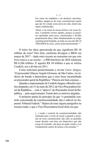 184
(…)
Em nome da cidadania e da decência nacionais,
também, apague-se do texto constitucional aquilo
que não foi votado como devia ter sido, dentro das
regras estabelecidas.
Afinal, e em nome de nossos bolsos e de nosso fu-
turo, é prudente sermos rápidos, porque os prejuí-
zos apontados entre juros, amortizações e dívidas
propriamente ditas, todos fundamentados no artigo
constitucional fraudado, já estão na casa dos R$ 10
TRILHÕES de reais, como acima demonstrado.314
O leitor faz ideia aproximada do que significam R$ 10
trilhões de reais? Pois bem, conforme divulgou o IBGE em
março de 2017 – dado mais recente no momento em que este
livro estava a ser escrito – o PIB brasileiro de 2016 totalizara
R$ 6,266 trilhões. E aqueles R$ 10 trilhões a que se referiu
Cordioli, era a dívida em 2011.
Como noticiaria posteriormente a revista Caros Amigos,
“O procurador Marcos Angelo Grimone, de São Carlos, viu in-
dícios de fraude e determinou que o caso fosse encaminhado
ao procurador-geral da República.” Parecia um bom começo…
Quando a representação de Cordioli chegou a Brasília rece-
beu despacho, em 31 de maio de 2013, da Vice-Procuradora-Ge-
ral da República… com o “aprovo” do Procurador Geral da Re-
pública… pelo arquivamento. Foram dois os motivos alegados.
O primeiro partia do princípio de que “o pretendido con-
trole concentrado de constitucionalidade não é cabível no Su-
premo Tribunal Federal.” Depois de mais alguns parágrafos na
mesma toada, o que a Vice-Procuradora-Geral dizia era que:
(…) tendo o controle da constitucionalidade sido
instituído para a Corte de modo a garantir a prote-
ção do texto constitucional, não cabe ao guardião
tomar decisão com base em dispositivo que não
esteja ali incluído, sob pena de poder erodir a Lei
Fundamental a partir de norma a ela estranha.315
 