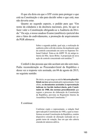 185
O que ela dizia era que o STF existe para proteger o que
está na Constituição e não para decidir sobre o que está, mas
não deveria estar.
Quanto ao segundo aspecto, o pedido para que “Em
nome da cidadania e da decência nacionais, pois, há que se
fazer valer a Constituição obrigando-se a Auditoria da Dívi-
da.” Ou seja, o nosso saudoso Exame (analítico) e pericial dos
atos e fatos do endividamento, a promoção de arquivamento
da PGR afirmava:
Sobre o segundo pedido, qual seja, a realização de
auditoria sobre a dívida externa, há atualmente ação
de controle concentrado em curso no Supremo Tri-
bunal Federal. Trata-se da ADPF 59, de antiga re-
latoria do Min. Ayres Britto. A proposição de nova
ação de controle concentrado será anódina.316
Cordioli é das pessoas que não aceitam um não sem mais.
Pediu reconsideração ao Procurador-Geral da República e
dessa vez a resposta veio assinada, em 04 de agosto de 2015,
no seguinte sentido:
De início, no que tange ao mérito há certa plausibi-
lidade na tese apresentada pelo representante. Com
efeito, os documentos acostados à representação
indicam ter havido inobservância, pelo Consti-
tuinte de 1988, das normas procedimentais que
regiam o processo de elaboração da Constituição
da República, previstas no Regimento Interno da
Assembleia Nacional Constituinte.317
E continua:
Conforme expôs o representante, a redação final
aprovada pelo Constituinte de 1988, a qual se trans-
formou na atual Constituição da República, contém
dispositivo oriundo de alteração realizada em se-
gundo turno de votação, fase em que não caberia
emenda de natureza aditiva.
 