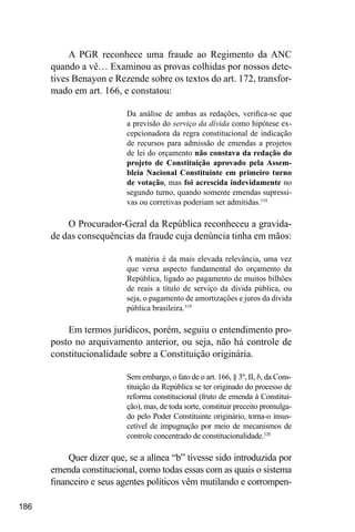 186
A PGR reconhece uma fraude ao Regimento da ANC
quando a vê… Examinou as provas colhidas por nossos dete-
tives Benayon e Rezende sobre os textos do art. 172, transfor-
mado em art. 166, e constatou:
Da análise de ambas as redações, verifica-se que
a previsão do serviço da dívida como hipótese ex-
cepcionadora da regra constitucional de indicação
de recursos para admissão de emendas a projetos
de lei do orçamento não constava da redação do
projeto de Constituição aprovado pela Assem-
bleia Nacional Constituinte em primeiro turno
de votação, mas foi acrescida indevidamente no
segundo turno, quando somente emendas supressi-
vas ou corretivas poderiam ser admitidas.318
O Procurador-Geral da República reconheceu a gravida-
de das consequências da fraude cuja denúncia tinha em mãos:
A matéria é da mais elevada relevância, uma vez
que versa aspecto fundamental do orçamento da
República, ligado ao pagamento de muitos bilhões
de reais a título de serviço da dívida pública, ou
seja, o pagamento de amortizações e juros da dívida
pública brasileira.319
Em termos jurídicos, porém, seguiu o entendimento pro-
posto no arquivamento anterior, ou seja, não há controle de
constitucionalidade sobre a Constituição originária.
Sem embargo, o fato de o art. 166, § 3º, II, b, da Cons-
tituição da República se ter originado do processo de
reforma constitucional (fruto de emenda à Constitui-
ção), mas, de toda sorte, constituir preceito promulga-
do pelo Poder Constituinte originário, torna-o insus-
cetível de impugnação por meio de mecanismos de
controle concentrado de constitucionalidade.320
Quer dizer que, se a alínea “b” tivesse sido introduzida por
emenda constitucional, como todas essas com as quais o sistema
financeiro e seus agentes políticos vêm mutilando e corrompen-
 