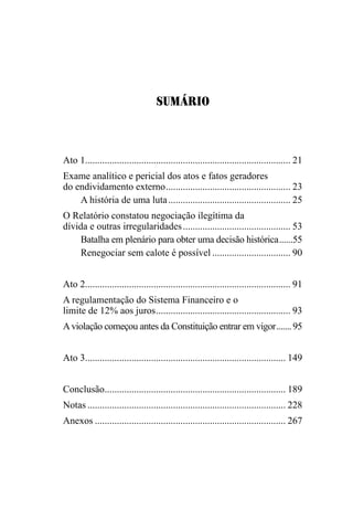 SUMÁRIO
Ato 1.................................................................................... 21
Exame analítico e pericial dos atos e fatos geradores
do endividamento externo.................................................... 23
A história de uma luta................................................... 25
O Relatório constatou negociação ilegítima da
dívida e outras irregularidades............................................. 53
Batalha em plenário para obter uma decisão histórica.......55
Renegociar sem calote é possível................................. 90
Ato 2.................................................................................... 91
A regulamentação do Sistema Financeiro e o
limite de 12% aos juros........................................................ 93
Aviolação começou antes da Constituição entrar em vigor........95
Ato 3.................................................................................. 149
Conclusão........................................................................... 189
Notas.................................................................................. 228
Anexos............................................................................... 267
 