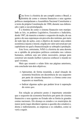 193
Este livro é a história de um complô contra o Brasil, a
história de como o sistema financeiro e seus agentes
políticos manipularam a Assembleia Nacional Constituinte e
o texto da própria Constituição de 1988, durante sua elabora-
ção e após a sua promulgação.
É a história de como o sistema financeiro tem manipu-
lado as leis, os poderes Legislativo, Executivo e Judiciário,
desde 1987, de maneira a manter o sequestro da nação, de sua
gente e de suas esperanças em proveito dos rentistas, por meio
de todo tipo de ações, com o objetivo de manter uma ordem
econômica injusta e imoral, erigida em valor universal por um
capitalismo no qual a financeirização se sobrepôs à produção.
Este livro, entretanto, NÃO é a história de uma derrota
ou o epitáfio de princípios políticos centrados nos valores
humanos, embora seja um relato necessário, porque para
construir um mundo melhor é preciso conhecer o mundo no
qual vivemos.
Mais que resumir o relato feito nas páginas anteriores,
esta conclusão tem dois objetivos:
→	Apresentar, de forma resumida, a atual situação da
economia brasileira em decorrência de seu sequestro
por parte do sistema financeiro e a forma como esse
sequestro se manifesta;
→	Indicar algumas ações que podem levar à superação
do status quo.
Em relação ao primeiro ponto é importante entender
que o sequestro da economia brasileira por parte do sistema
financeiro e seus agentes no Estado não se limita às grandes
contas nacionais. Ele alcança os estados e os municípios de
maior porte (aqui abordarei apenas a questão dos estados) e,
direta e indiretamente, as empresas e os cidadãos, como se
verá a seguir.
 