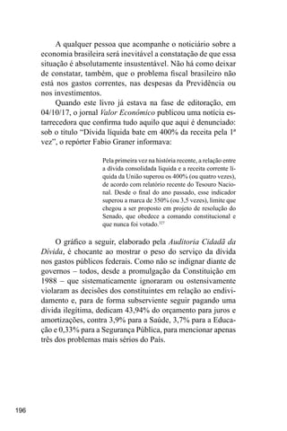 196
A qualquer pessoa que acompanhe o noticiário sobre a
economia brasileira será inevitável a constatação de que essa
situação é absolutamente insustentável. Não há como deixar
de constatar, também, que o problema fiscal brasileiro não
está nos gastos correntes, nas despesas da Previdência ou
nos investimentos.
Quando este livro já estava na fase de editoração, em
04/10/17, o jornal Valor Econômico publicou uma notícia es-
tarrecedora que confirma tudo aquilo que aqui é denunciado:
sob o título “Dívida líquida bate em 400% da receita pela 1ª
vez”, o repórter Fabio Graner informava:
Pela primeira vez na história recente, a relação entre
a dívida consolidada líquida e a receita corrente lí-
quida da União superou os 400% (ou quatro vezes),
de acordo com relatório recente do Tesouro Nacio-
nal. Desde o final do ano passado, esse indicador
superou a marca de 350% (ou 3,5 vezes), limite que
chegou a ser proposto em projeto de resolução do
Senado, que obedece a comando constitucional e
que nunca foi votado.327
O gráfico a seguir, elaborado pela Auditoria Cidadã da
Dívida, é chocante ao mostrar o peso do serviço da dívida
nos gastos públicos federais. Como não se indignar diante de
governos – todos, desde a promulgação da Constituição em
1988 – que sistematicamente ignoraram ou ostensivamente
violaram as decisões dos constituintes em relação ao endivi-
damento e, para de forma subserviente seguir pagando uma
dívida ilegítima, dedicam 43,94% do orçamento para juros e
amortizações, contra 3,9% para a Saúde, 3,7% para a Educa-
ção e 0,33% para a Segurança Pública, para mencionar apenas
três dos problemas mais sérios do País.
 