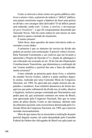 198
Como se atrevem a fazer cortes nos gastos públicos rela-
tivos a setores vitais, a pretexto de reduzir o “déficit” público,
sem jamais mencionar sequer a hipótese de fazer uma perícia
na dívida e nos encargos dela derivados? O tal déficit jamais
será reduzido, senão com “a fome, a miséria, o desemprego
do povo brasileiro”, o que foi corajosamente descartado por
Tancredo Neves. Não há como reduzi-lo sem mexer no item
que absorve quase a metade do orçamento.
É muito cinismo!
Além disso, duas questões da maior relevância estão as-
sociadas a esses dados.
A primeira é que os números do serviço da dívida não
podem ser aceitos sem contestação. É preciso voltar à Assem-
bleia Nacional Constituinte e aos motivos que me levaram a
apresentar o Projeto de Decisão nº1 e, diante da sabotagem à
sua colocação em execução ao art. 26 do Ato das Disposições
Constitucionais Transitórias, que determinava a realização de
um “exame analítico e pericial dos atos e fatos do endivida-
mento (externo)”.
Como relatado na primeira parte deste livro, o relatório
do senador Severo Gomes, relativo à parte analítica daque-
le exame, realizado por uma Comissão Mista do Congresso
Nacional, em 1989, foi aprovado por ampla maioria dos de-
putados e senadores. Esse relatório denunciava de forma ine-
quívoca que parte substancial da dívida era, já então, abusiva
e ilegítima, inclusive porque contratada por funcionários sem
poder para tal, que assinaram contratos em nome do Brasil,
sem apreciação pelo Congresso Nacional, fato que os torna
nulos de pleno direito. Como se não bastasse, abriram mão
da soberania nacional, uma excrescência denunciada pela Co-
missão Mista do Congresso Nacional, em 1989, que é preciso
recordar incessantemente.
Mais do que nunca faz-se necessária a realização da parte
pericial daquele exame, tal como demandado pelo Conselho
Federal da Ordem dos Advogados do Brasil em ação junto ao
 