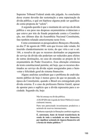 199
Supremo Tribunal Federal ainda não julgada. As conclusões
desse exame deverão dar sustentação a uma repactuação da
dívida pública, o quê em hipótese alguma pode ser qualifica-
do como proposta de “calote”.
A segunda questão é que o montante do serviço da dívida
pública e seu peso nas despesas orçamentárias evidenciam o
que esteve por trás da fraude perpetrada contra a Constitui-
ção, nos últimos dias da Assembleia Nacional Constituinte,
fato também relatado anteriormente neste livro.
Como constataram os pesquisadores Benayon e Rezende,
no dia 27 de agosto de 1988: sem que tivesse sido votado, foi
inserido clandestinamente no texto, do que viria a ser o art.
166, a ressalva de que os recursos destinados ao pagamento
do serviço da dívida não poderiam ser reduzidos para efeitos
de outras destinações, no caso de emendas ao projeto de lei
orçamentária do Poder Executivo. Essa alteração criminosa
do texto constitucional permite, até hoje, que os recursos des-
tinados ao serviço da dívida sejam assegurados para o bem-
-estar e felicidade geral do sistema financeiro.
Alguns analistas acreditam que o problema do endivida-
mento público de hoje é menos grave do que no passado, na
época da Constituinte, quando o Brasil era estrangulado pela
dívida externa. É o caso da professora Denise Gentil, apesar
de apontar para o suplício que a dívida representa para a so-
ciedade. Segundo ela, hoje:
Não há ameaça na dívida pública;
A DLSP [Dívida Líquida do Setor Público] é essen-
cialmente interna;
Parte tem patrocinado investimentos produtivos e
acúmulo de reservas internacionais;
Nenhuma exposição às flutuações cambiais negativas;
É, entretanto, fonte de brutal transferência de
renda de toda a sociedade ao setor financeiro,
por significar acúmulo de riqueza financeira sob
a forma de títulos públicos.328
 