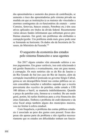 202
das aposentadorias e aumento dos prazos de contribuição, se
aumenta o risco das aposentadorias pelo sistema privado na
medida em que as instituições (e as maiores são vinculadas a
enormes contingentes de ex-funcionários de estatais – como
Correios, ferrovias, bancos estatais, Petrobras etc.) têm seus
ativos aplicados em títulos da dívida federal. Recentemente
vários desses fundos informaram que enfrentam graves pro-
blemas atuariais. Em geral, tais problemas são atribuídos a
corrupção/gestão. Um problema ainda mais grave pode estar
se formando no horizonte. Os dados são da Secretaria do Te-
souro, do Ministério da Fazenda.330
O sequestro da economia dos estados
pelo sistema financeiro e seus agentes
Em 2017 alguns estados vêm atrasando salários e ou-
tros pagamentos. Em graus variáveis, isso está relacionado à
má gestão financeira e eventualmente, mas em grau menor,
à corrupção. Os mais notórios são os do Rio de Janeiro e
do Rio Grande do Sul (no caso do Rio de Janeiro, além da
corrupção inacreditável praticada no governo Sérgio Cabral,
gerou-se um desequilíbrio brutal nas contas públicas ao se-
rem concedidas isenções e subsídios supondo que a receita
proveniente dos royalties do petróleo, então cotado a US$
100 dólares o barril, se manteria indefinidamente. Quando
o preço do petróleo caiu, formou-se o rombo). De um modo
geral, porém, há razões históricas para a crise financeira dos
entes federados. Embora o problema do endividamento e da
crise fiscal atinja também alguns dos municípios maiores,
vou me limitar à esfera estadual.
Com frequência, o problema das contas públicas estadu-
ais é associado ao peso dos gastos com pessoal. Essas des-
pesas são apenas parte do problema e não significa necessa-
riamente que os estados em dificuldades tenham um funcio-
 