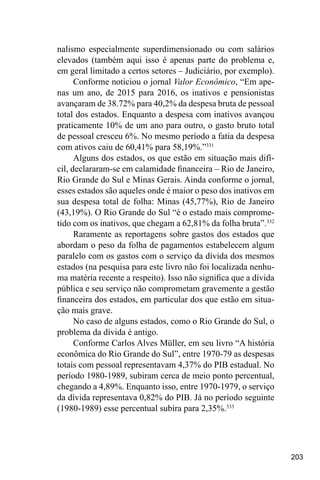 203
nalismo especialmente superdimensionado ou com salários
elevados (também aqui isso é apenas parte do problema e,
em geral limitado a certos setores – Judiciário, por exemplo).
Conforme noticiou o jornal Valor Econômico, “Em ape-
nas um ano, de 2015 para 2016, os inativos e pensionistas
avançaram de 38.72% para 40,2% da despesa bruta de pessoal
total dos estados. Enquanto a despesa com inativos avançou
praticamente 10% de um ano para outro, o gasto bruto total
de pessoal cresceu 6%. No mesmo período a fatia da despesa
com ativos caiu de 60,41% para 58,19%.”331
Alguns dos estados, os que estão em situação mais difí-
cil, declararam-se em calamidade financeira – Rio de Janeiro,
Rio Grande do Sul e Minas Gerais. Ainda conforme o jornal,
esses estados são aqueles onde é maior o peso dos inativos em
sua despesa total de folha: Minas (45,77%), Rio de Janeiro
(43,19%). O Rio Grande do Sul “é o estado mais comprome-
tido com os inativos, que chegam a 62,81% da folha bruta”.332
Raramente as reportagens sobre gastos dos estados que
abordam o peso da folha de pagamentos estabelecem algum
paralelo com os gastos com o serviço da dívida dos mesmos
estados (na pesquisa para este livro não foi localizada nenhu-
ma matéria recente a respeito). Isso não significa que a dívida
pública e seu serviço não comprometam gravemente a gestão
financeira dos estados, em particular dos que estão em situa-
ção mais grave.
No caso de alguns estados, como o Rio Grande do Sul, o
problema da dívida é antigo.
Conforme Carlos Alves Müller, em seu livro “A história
econômica do Rio Grande do Sul”, entre 1970-79 as despesas
totais com pessoal representavam 4,37% do PIB estadual. No
período 1980-1989, subiram cerca de meio ponto percentual,
chegando a 4,89%. Enquanto isso, entre 1970-1979, o serviço
da dívida representava 0,82% do PIB. Já no período seguinte
(1980-1989) esse percentual subira para 2,35%.333
 