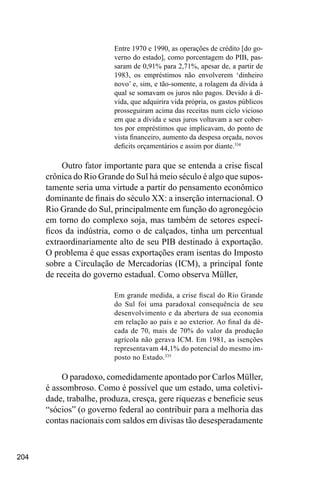 204
Entre 1970 e 1990, as operações de crédito [do go-
verno do estado], como porcentagem do PIB, pas-
saram de 0,91% para 2,71%, apesar de, a partir de
1983, os empréstimos não envolverem ‘dinheiro
novo’ e, sim, e tão-somente, a rolagem da dívida à
qual se somavam os juros não pagos. Devido à dí-
vida, que adquirira vida própria, os gastos públicos
prosseguiram acima das receitas num ciclo vicioso
em que a dívida e seus juros voltavam a ser cober-
tos por empréstimos que implicavam, do ponto de
vista financeiro, aumento da despesa orçada, novos
deficits orçamentários e assim por diante.334
Outro fator importante para que se entenda a crise fiscal
crônica do Rio Grande do Sul há meio século é algo que supos-
tamente seria uma virtude a partir do pensamento econômico
dominante de finais do século XX: a inserção internacional. O
Rio Grande do Sul, principalmente em função do agronegócio
em torno do complexo soja, mas também de setores especí-
ficos da indústria, como o de calçados, tinha um percentual
extraordinariamente alto de seu PIB destinado à exportação.
O problema é que essas exportações eram isentas do Imposto
sobre a Circulação de Mercadorias (ICM), a principal fonte
de receita do governo estadual. Como observa Müller,
Em grande medida, a crise fiscal do Rio Grande
do Sul foi uma paradoxal consequência de seu
desenvolvimento e da abertura de sua economia
em relação ao país e ao exterior. Ao final da dé-
cada de 70, mais de 70% do valor da produção
agrícola não gerava ICM. Em 1981, as isenções
representavam 44,1% do potencial do mesmo im-
posto no Estado.335
O paradoxo, comedidamente apontado por Carlos Müller,
é assombroso. Como é possível que um estado, uma coletivi-
dade, trabalhe, produza, cresça, gere riquezas e beneficie seus
“sócios” (o governo federal ao contribuir para a melhoria das
contas nacionais com saldos em divisas tão desesperadamente
 