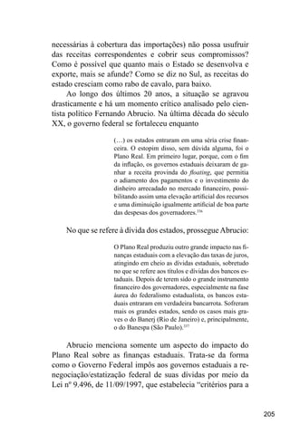 205
necessárias à cobertura das importações) não possa usufruir
das receitas correspondentes e cobrir seus compromissos?
Como é possível que quanto mais o Estado se desenvolva e
exporte, mais se afunde? Como se diz no Sul, as receitas do
estado cresciam como rabo de cavalo, para baixo.
Ao longo dos últimos 20 anos, a situação se agravou
drasticamente e há um momento crítico analisado pelo cien-
tista político Fernando Abrucio. Na última década do século
XX, o governo federal se fortaleceu enquanto
(…) os estados entraram em uma séria crise finan-
ceira. O estopim disso, sem dúvida alguma, foi o
Plano Real. Em primeiro lugar, porque, com o fim
da inflação, os governos estaduais deixaram de ga-
nhar a receita provinda do floating, que permitia
o adiamento dos pagamentos e o investimento do
dinheiro arrecadado no mercado financeiro, possi-
bilitando assim uma elevação artificial dos recursos
e uma diminuição igualmente artificial de boa parte
das despesas dos governadores.336
No que se refere à dívida dos estados, prossegueAbrucio:
O Plano Real produziu outro grande impacto nas fi-
nanças estaduais com a elevação das taxas de juros,
atingindo em cheio as dívidas estaduais, sobretudo
no que se refere aos títulos e dívidas dos bancos es-
taduais. Depois de terem sido o grande instrumento
financeiro dos governadores, especialmente na fase
áurea do federalismo estadualista, os bancos esta-
duais entraram em verdadeira bancarrota. Sofreram
mais os grandes estados, sendo os casos mais gra-
ves o do Banerj (Rio de Janeiro) e, principalmente,
o do Banespa (São Paulo).337
Abrucio menciona somente um aspecto do impacto do
Plano Real sobre as finanças estaduais. Trata-se da forma
como o Governo Federal impôs aos governos estaduais a re-
negociação/estatização federal de suas dívidas por meio da
Lei nº 9.496, de 11/09/1997, que estabelecia “critérios para a
 