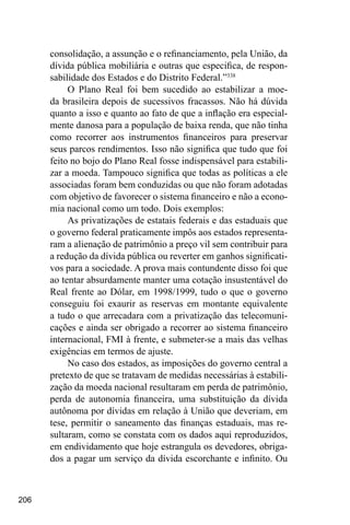 206
consolidação, a assunção e o refinanciamento, pela União, da
dívida pública mobiliária e outras que especifica, de respon-
sabilidade dos Estados e do Distrito Federal.”338
O Plano Real foi bem sucedido ao estabilizar a moe-
da brasileira depois de sucessivos fracassos. Não há dúvida
quanto a isso e quanto ao fato de que a inflação era especial-
mente danosa para a população de baixa renda, que não tinha
como recorrer aos instrumentos financeiros para preservar
seus parcos rendimentos. Isso não significa que tudo que foi
feito no bojo do Plano Real fosse indispensável para estabili-
zar a moeda. Tampouco significa que todas as políticas a ele
associadas foram bem conduzidas ou que não foram adotadas
com objetivo de favorecer o sistema financeiro e não a econo-
mia nacional como um todo. Dois exemplos:
As privatizações de estatais federais e das estaduais que
o governo federal praticamente impôs aos estados representa-
ram a alienação de patrimônio a preço vil sem contribuir para
a redução da dívida pública ou reverter em ganhos significati-
vos para a sociedade. A prova mais contundente disso foi que
ao tentar absurdamente manter uma cotação insustentável do
Real frente ao Dólar, em 1998/1999, tudo o que o governo
conseguiu foi exaurir as reservas em montante equivalente
a tudo o que arrecadara com a privatização das telecomuni-
cações e ainda ser obrigado a recorrer ao sistema financeiro
internacional, FMI à frente, e submeter-se a mais das velhas
exigências em termos de ajuste.
No caso dos estados, as imposições do governo central a
pretexto de que se tratavam de medidas necessárias à estabili-
zação da moeda nacional resultaram em perda de patrimônio,
perda de autonomia financeira, uma substituição da dívida
autônoma por dívidas em relação à União que deveriam, em
tese, permitir o saneamento das finanças estaduais, mas re-
sultaram, como se constata com os dados aqui reproduzidos,
em endividamento que hoje estrangula os devedores, obriga-
dos a pagar um serviço da dívida escorchante e infinito. Ou
 
