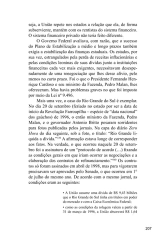 207
seja, a União repete nos estados a relação que ela, de forma
subserviente, mantém com os rentistas do sistema financeiro.
O sistema financeiro privado não teria feito diferente.
O Governo Federal avaliava, com razão, que o sucesso
do Plano de Estabilização a médio e longo prazos também
exigia a estabilização das finanças estaduais. Os estados, por
sua vez, estrangulados pela perda de receitas inflacionárias e
pelas condições leoninas de suas dívidas junto a instituições
financeiras cada vez mais exigentes, necessitavam desespe-
radamente de uma renegociação que lhes desse alívio, pelo
menos no curto prazo. Foi o que o Presidente Fernando Hen-
rique Cardoso e seu ministro da Fazenda, Pedro Malan, lhes
ofereceram. Mas havia problemas graves no que foi imposto
por meio da Lei nº 9.496.
Mais uma vez, o caso do Rio Grande do Sul é exemplar.
No dia 20 de setembro (feriado no estado por ser a data de
início da Revolução Farroupilha – espécie de “data nacional”
dos gaúchos) de 1996, o então ministro da Fazenda, Pedro
Malan, e o governador Antonio Britto posaram sorridentes
para fotos publicadas pelos jornais. Na capa do diário Zero
Hora do dia seguinte, sob a foto, o título: “Rio Grande li-
quida a dívida.”339
A afirmação estava longe de corresponder
aos fatos. Na verdade, o que ocorreu naquele 20 de setem-
bro foi a assinatura de um “protocolo de acordo (…) fixando
as condições gerais em que iriam ocorrer as negociações e a
elaboração dos contratos de refinanciamento.”340
Os contra-
tos só foram assinados em abril de 1998, mas para vigorarem
precisavam ser aprovados pelo Senado, o que ocorreu em 1°
de julho do mesmo ano. De acordo com o mesmo jornal, as
condições eram as seguintes:
• A União assume uma dívida de R$ 9,43 bilhões
que o Rio Grande do Sul tinha em títulos em poder
do mercado e com a Caixa Econômica Federal;
• como as condições da rolagem valem a partir de
31 de março de 1996, a União absorverá R$ 1,64
 