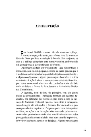 19
Este livro é dividido em atos: são três atos e um epílogo,
como uma peça de teatro, mas não se trata de uma obra
literária. Nem por isso a analogia é forçada. Em conjunto, os
atos e o epílogo compõem uma narrativa única, embora cada
um corresponda a circunstâncias diferentes.
O primeiro ato tem um protagonista – que me perdoem a
imodéstia, sou eu, um pequeno colono da serra gaúcha que a
vida levou a desempenhar o papel de deputado constituinte –
e alguns coadjuvantes, alguns personagens honrados e outros
nem tanto. A ação é vivaz e transcorre no ambiente frenético,
por vezes emocional, das salas de comissões e do plenário
onde se debate o futuro do País durante a Assembleia Nacio-
nal Constituinte.
O segundo, bem distinto do primeiro, tem um grupo
maior de protagonistas. Transcorre também em recintos fe-
chados, em gabinetes por vezes solenes como a sala de ses-
sões do Supremo Tribunal Federal. Seu ritmo é sincopado,
seus diálogos são estudados e formais. Por meio deles, per-
sonagens doutos esgrimem códigos e pareceres, interpretam
os fatos, as ações e as intenções dos atores do primeiro ato.
Anarrativa gradualmente cristaliza a realidade antevista pelos
protagonistas das cenas iniciais, mas num sentido imprevisto,
sob vários aspectos, oposto ao desejado. Alguns personagens
Apresentação
 