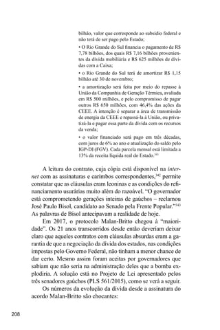 208
bilhão, valor que corresponde ao subsídio federal e
não terá de ser pago pelo Estado;
• O Rio Grande do Sul financia o pagamento de R$
7,78 bilhões, dos quais R$ 7,16 bilhões provenien-
tes da dívida mobiliária e R$ 625 milhões de dívi-
das com a Caixa;
• o Rio Grande do Sul terá de amortizar R$ 1,15
bilhão até 30 de novembro;
• a amortização será feita por meio do repasse à
União da Companhia de Geração Térmica, avaliada
em R$ 500 milhões, e pelo compromisso de pagar
outros R$ 650 milhões, com 46,4% das ações da
CEEE. A intenção é separar a área de transmissão
de energia da CEEE e repassá-la à União, ou priva-
tizá-la e pagar essa parte da dívida com os recursos
da venda;
• o valor financiado será pago em três décadas,
com juros de 6% ao ano e atualização do saldo pelo
IGP-DI (FGV). Cada parcela mensal está limitada a
13% da receita líquida real do Estado.341
A leitura do contrato, cuja cópia está disponível na inter-
net com as assinaturas e carimbos correspondentes,342
permite
constatar que as cláusulas eram leoninas e as condições do refi-
nanciamento usurárias muito além do razoável. “O governador
está comprometendo gerações inteiras de gaúchos – reclamou
José Paulo Bisol, candidato ao Senado pela Frente Popular.”343
As palavras de Bisol antecipavam a realidade de hoje.
Em 2017, o protocolo Malan-Britto chegou à “maiori-
dade”. Os 21 anos transcorridos desde então deveriam deixar
claro que aqueles contratos com cláusulas absurdas eram a ga-
rantia de que a negociação da dívida dos estados, nas condições
impostas pelo Governo Federal, não tinham a menor chance de
dar certo. Mesmo assim foram aceitas por governadores que
sabiam que não seria na administração deles que a bomba ex-
plodiria. A solução está no Projeto de Lei apresentado pelos
três senadores gaúchos (PLS 561/2015), como se verá a seguir.
Os números da evolução da dívida desde a assinatura do
acordo Malan-Britto são chocantes:
 