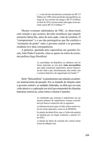 209
(…) uma dívida inicialmente contratada em R$ 7,9
bilhões em 1998 sofreu profundos desequilíbrios ao
longo de seu contrato até chegar a R$ 57,4 bilhões
ao final de 2016, mesmo tendo sido pagos neste pe-
ríodo outros R$ 25,15 bilhões.344
Mesmo eventuais admiradores de FHC, se observarem
com isenção o que ocorreu, deverão reconhecer que naquele
momento faltou-lhe, antes de mais nada, visão de estadista. O
“curtoprazismo” e o uso das prerrogativas que lhe conferia a
“assimetria de poder” entre o governo central e os governos
estaduais teve duas consequências:
A primeira, apontada pelo especialista em questões fis-
cais, João Pedro Casarotto, situa-se quase na esfera da econo-
mia política (logo filosófica):
As autoridades da República ao editarem esta lei
foram induzidas ao erro pela visão mercantilista
que ainda contamina importantes setores financis-
tas da União e que, absolutamente, não condiz com
o sistema federativo de organização do Estado.345
Seria “Mercantilista” se pensássemos nas relações econômi-
cas internacionais do passado. Em se tratando de relações entre
o governo central e as unidades federadas, eu diria que era uma
visão abusiva e a aplicação em nível governamental de cláusulas
bancárias extorsivas, como notou o mesmo Casarotto:
As similitudes que colocam o empréstimo em um
mesmo patamar de empréstimos comuns concedi-
dos por bancos comerciais são as seguintes:
a) cobrança de juros (que a União cobrou muito aci-
ma de outras operações, como as do BNDES);
b) adoção da tabela Price (que a União não poderia
ter adotado por ser ilegal, conforme a súmula 121
do STF);
c) adoção de índice de correção dos valores muito
acima da inflação real;
 