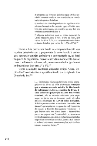 210
d) exigência de robustas garantias (que a União es-
tabeleceu como sendo as suas transferências consti-
tucionais para os Estados);
e) ausência de cláusula previsora do equilíbrio eco-
nômico-financeiro do contrato (que a União tam-
bém não estabeleceu, ao contrário do que faz nos
contratos administrativos); e
f) alguma autonomia para o gestor negociar (a
União negociou, caso a caso, a taxa de juros, que
variou de 6% a 7,5%, e o comprometimento da re-
ceita dos Estados, que variou de 11,5% a 15%).346
Como a Lei previa um limite de comprometimento das
receitas estaduais com o pagamento da amortização e encar-
gos, seu texto também estipulava o que ocorreria se, ao final
do prazo de pagamento, houvesse dívida remanescente. Nesse
caso, o saldo seria refinanciado, mas em condições igualmen-
te draconianas (ver arts. 5º e 6º).347
Como os estados aceitaram cláusulas assim? A Dra. Ce-
cília Hoff contextualiza a questão citando o exemplo do Rio
Grande do Sul:348
(…) Embora não houvesse clareza na época, a rene-
gociação da dívida de 1998 estabeleceu condições
que acabaram tornando a dívida do Rio Grande
do Sul impagável. Isto é, o serviço da dívida, fi-
xado como uma proporção máxima das receitas
estaduais, não se mostrou suficiente para pagar
sequer os juros, que se tornaram muito elevados
devido à utilização do IGP-DI como indexador.
A dívida passou então a acumular os chamados “re-
síduos”, que esgotaram o espaço de endividamento
do Estado, a despeito dos recursos volumosos – e
que fizeram falta em outras áreas – despendidos
para o seu pagamento. Por outro lado, o estado vem
perdendo receitas, seja por decisões fundamentadas
na política econômica nacional, como a Lei Kandir
e, mais recentemente, as desonerações, seja em fun-
ção das renúncias fiscais.349
 