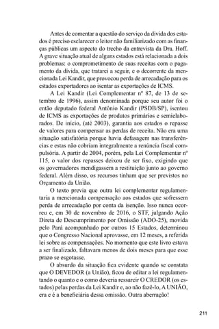 211
Antes de comentar a questão do serviço da dívida dos esta-
dos é preciso esclarecer o leitor não familiarizado com as finan-
ças públicas um aspecto do trecho da entrevista da Dra. Hoff.
Agrave situação atual de alguns estados está relacionada a dois
problemas: o comprometimento de suas receitas com o paga-
mento da dívida, que tratarei a seguir, e o decorrente da men-
cionada Lei Kandir, que provocou perda de arrecadação para os
estados exportadores ao isentar as exportações de ICMS.
A Lei Kandir (Lei Complementar nº 87, de 13 de se-
tembro de 1996), assim denominada porque seu autor foi o
então deputado federal Antônio Kandir (PSDB/SP), isentou
de ICMS as exportações de produtos primários e semielabo-
rados. De início, (até 2003), garantia aos estados o repasse
de valores para compensar as perdas de receita. Não era uma
situação satisfatória porque havia defasagem nas transferên-
cias e estas não cobriam integralmente a renúncia fiscal com-
pulsória. A partir de 2004, porém, pela Lei Complementar nº
115, o valor dos repasses deixou de ser fixo, exigindo que
os governadores mendigassem a restituição junto ao governo
federal. Além disso, os recursos tinham que ser previstos no
Orçamento da União.
O texto previa que outra lei complementar regulamen-
taria a mencionada compensação aos estados que sofressem
perda de arrecadação por conta da isenção. Isso nunca ocor-
reu e, em 30 de novembro de 2016, o STF, julgando Ação
Direta de Descumprimento por Omissão (ADO-25), movida
pelo Pará acompanhado por outros 15 Estados, determinou
que o Congresso Nacional aprovasse, em 12 meses, a referida
lei sobre as compensações. No momento que este livro estava
a ser finalizado, faltavam menos de dois meses para que esse
prazo se esgotasse.
O absurdo da situação fica evidente quando se constata
que O DEVEDOR (a União), ficou de editar a lei regulamen-
tando o quanto e o como deveria ressarcir O CREDOR (os es-
tados) pelas perdas da Lei Kandir e, ao não fazê-lo,AUNIÃO,
era e é a beneficiária dessa omissão. Outra aberração!
 