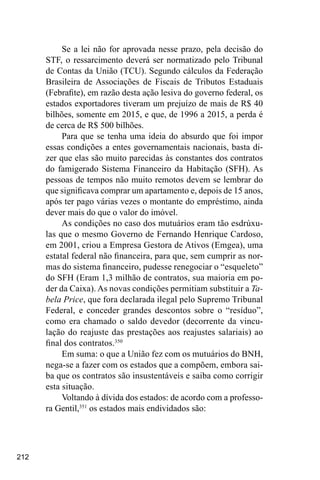 212
Se a lei não for aprovada nesse prazo, pela decisão do
STF, o ressarcimento deverá ser normatizado pelo Tribunal
de Contas da União (TCU). Segundo cálculos da Federação
Brasileira de Associações de Fiscais de Tributos Estaduais
(Febrafite), em razão desta ação lesiva do governo federal, os
estados exportadores tiveram um prejuízo de mais de R$ 40
bilhões, somente em 2015, e que, de 1996 a 2015, a perda é
de cerca de R$ 500 bilhões.
Para que se tenha uma ideia do absurdo que foi impor
essas condições a entes governamentais nacionais, basta di-
zer que elas são muito parecidas às constantes dos contratos
do famigerado Sistema Financeiro da Habitação (SFH). As
pessoas de tempos não muito remotos devem se lembrar do
que significava comprar um apartamento e, depois de 15 anos,
após ter pago várias vezes o montante do empréstimo, ainda
dever mais do que o valor do imóvel.
As condições no caso dos mutuários eram tão esdrúxu-
las que o mesmo Governo de Fernando Henrique Cardoso,
em 2001, criou a Empresa Gestora de Ativos (Emgea), uma
estatal federal não financeira, para que, sem cumprir as nor-
mas do sistema financeiro, pudesse renegociar o “esqueleto”
do SFH (Eram 1,3 milhão de contratos, sua maioria em po-
der da Caixa). As novas condições permitiam substituir a Ta-
bela Price, que fora declarada ilegal pelo Supremo Tribunal
Federal, e conceder grandes descontos sobre o “resíduo”,
como era chamado o saldo devedor (decorrente da vincu-
lação do reajuste das prestações aos reajustes salariais) ao
final dos contratos.350
Em suma: o que a União fez com os mutuários do BNH,
nega-se a fazer com os estados que a compõem, embora sai-
ba que os contratos são insustentáveis e saiba como corrigir
esta situação.
Voltando à dívida dos estados: de acordo com a professo-
ra Gentil,351
os estados mais endividados são:
 