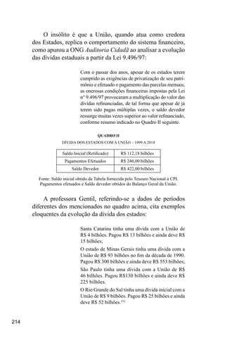 214
O insólito é que a União, quando atua como credora
dos Estados, replica o comportamento do sistema financeiro,
como apurou a ONG Auditoria Cidadã ao analisar a evolução
das dívidas estaduais a partir da Lei 9.496/97:
Com o passar dos anos, apesar de os estados terem
cumprido as exigências de privatização de seu patri-
mônio e efetuado o pagamento das parcelas mensais,
as onerosas condições financeiras impostas pela Lei
n° 9.496/97 provocaram a multiplicação do valor das
dívidas refinanciadas, de tal forma que apesar de já
terem sido pagas múltiplas vezes, o saldo devedor
ressurge muitas vezes superior ao valor refinanciado,
conforme resumo indicado no Quadro II seguinte.
QUADRO II
DÍVIDA DOS ESTADOS COM A UNIÃO – 1999 A 2014
Saldo Inicial (Retificado) R$ 112,18 bilhões
Pagamentos Efetuados R$ 246,00 bilhões
Saldo Devedor R$ 422,00 bilhões
Fonte: Saldo inicial obtido da Tabela fornecida pelo Tesouro Nacional à CPI.
Pagamentos efetuados e Saldo devedor obtidos do Balanço Geral da União.
A professora Gentil, referindo-se a dados de períodos
diferentes dos mencionados no quadro acima, cita exemplos
eloquentes da evolução da dívida dos estados:
Santa Catarina tinha uma dívida com a União de
R$ 4 bilhões. Pagou R$ 13 bilhões e ainda deve R$
15 bilhões;
O estado de Minas Gerais tinha uma dívida com a
União de R$ 93 bilhões no fim da década de 1990.
Pagou R$ 300 bilhões e ainda deve R$ 553 bilhões;
São Paulo tinha uma dívida com a União de R$
46 bilhões. Pagou R$130 bilhões e ainda deve R$
225 bilhões.
O Rio Grande do Sul tinha uma dívida inicial com a
União de R$ 9 bilhões. Pagou R$ 25 bilhões e ainda
deve R$ 52 bilhões.352
 