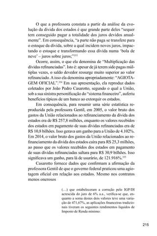 215
O que a professora constata a partir da análise da evo-
lução da dívida dos estados é que grande parte deles “sequer
tem conseguido pagar a totalidade dos juros devidos anual-
mente”. Em consequência, “a parte não paga se transfere para
o estoque da dívida, sobre a qual incidem novos juros, impac-
tando o estoque e transformando essa dívida numa ‘bola de
neve’ – juros sobre juros;”353
Ocorre, assim, o que ela denomina de “Multiplicação das
dívidas refinanciadas”. Isto é: apesar de já terem sido pagas múl-
tiplas vezes, o saldo devedor ressurge muito superior ao valor
refinanciado.Aisso ela denomina apropriadamente: “AGIOTA-
GEM OFICIAL”.354
Em sua apresentação, ela reproduz dados
coletados por João Pedro Casarotto, segundo o qual a União,
sob a sua sinistra personificação do “sistema financeiro”, auferiu
benefícios típicos de um banco ao extorquir os estados.
Em consequência, para resumir uma série estatística re-
produzida pela professora Gentil, em 2005, o valor bruto dos
gastos da União relacionados ao refinanciamento da dívida dos
estados era de R$ 257,8 milhões, enquanto os valores recebidos
dos estados em pagamento de suas dívidas refinanciadas era de
R$ 10,8 bilhões. Isso gerava um ganho para a União de 4.102%.
Em 2014, o valor bruto dos gastos da União relacionados ao re-
financiamento da dívida dos estados caíra para R$ 25,3 milhões,
ao passo que os valores recebidos dos estados em pagamento
de suas dívidas refinanciadas saltara para R$ 30,9 bilhões. Isso
significava um ganho, para lá de usurário, de 121.916%.355
Casarotto fornece dados que confirmam a afirmação da
professora Gentil de que o governo federal praticou uma agio-
tagem oficial em relação aos estados. Mesmo nos contratos
menos onerosos
(…) que estabeleceram a correção pelo IGP/DI
acrescida do juro de 6% a.a., verifica-se que, en-
quanto a soma destes dois valores teve uma varia-
ção de 471,67%, as aplicações financeiras tradicio-
nais tiveram os seguintes rendimentos líquidos de
Imposto de Renda mínimo:
 