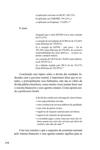 216
a) aplicação com base na SELIC: 443,73%;
b) aplicação em CDB/PRÉ: 391,21%; e
c) aplicação na Poupança: 172,09%.356
E mais:
Enquanto que o valor IGP/DI+6 teve uma variação
de 471,67%:
a variação da arrecadação do ICMS foi de 312,64%
(uma diferença de 159,03%);
b) a variação do IGP/DI – sem juros – foi de
201,24% (uma diferença de 270,44%, de exclusiva
responsabilidade dos juros de6%a.a. – os juros su-
peram o próprio índice);
c) a variação da TJLP foi de 178,66% (uma diferen-
ça de 293,01%); e
d) a inflação medida pelo IPCA foi de 119,17%
(uma diferença de 352,50%).357
Concluindo este tópico sobre a dívida das unidades fe-
deradas com o governo central, é importante dizer que os es-
tados, e principalmente seus habitantes, não são os vilões da
dívida pública brasileira, como muitas vezes tentam fazer crer
o sistema financeiro e seus agentes estatais. Como aponta ain-
da a professora Gentil:
A dívida dos estados tem sido paga de várias formas:
•	com carga tributária elevada;
•	com a ausência de serviços públicos de qualidade;
•	com corte de gastos sociais;
•	negativas de reajustes salariais para servidores;
•	negativas de reajustes de aposentados;
•	a sociedade paga a conta, tanto por meio dos tri-
butos quanto por meio dos serviços que deixa de
receber e não sabe de nada.358
Com isso concluo o quê o sequestro da economia nacional
pelo sistema financeiro e seus agentes estatais significa para as
 