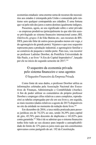 217
economias estaduais: uma enorme soma de recursos tão necessá-
rios aos estados é extorquida pela União e consumida pelo ren-
tismo sem qualquer contrapartida aos cidadãos. É uma fortuna
que vai pelo ralo dos juros e outros destinos igualmente indignos.
Passemos, agora, ao seu significado sobre o setor privado
– as empresas produtivas (principalmente às que não têm aces-
so privilegiado ao sistema financeiro internacional como JBS,
Odebrecht, grupos X de Eike Batista etc.; aos recursos do BN-
DES, para não falar de outros pesos-pesados menos em voga, e
do agronegócio de grande porte). Vejamos o que esse sequestro
representa para a produção industrial, o agronegócio familiar e
ao comércio de pequeno e médio porte. Para isso, vou recorrer
ao professor Ladislao Dowbor, da Pontifícia Universidade de
São Paulo, e ao livro “A Era do Capital Improdutivo”, lançado
por ele no início do segundo semestre de 2017.359
O sequestro da economia privada
pelo sistema financeiro e seus agentes
O Sequestro Financeiro da Empresa Privada
Como fonte de seus dados, o professor Dowbor utiliza as
informações coletadas pela Associação Nacional dos Execu-
tivos de Finanças, Administração e Contabilidade (Anefac).
A fim de poder utilizar os comentários do próprio professor
Dowbor e empregar cifras relativas a anos completos, reprodu-
zirei as tabelas empregadas por ele em seu livro e, em seguida,
as mais recentes (dados relativos a agosto de 2017) disponíveis
no site da entidade no momento da redação deste livro.360
Em dezembro de 2016, a taxa média praticada para pesso-
as jurídicas era de 74,32% ao ano, sendo 36,39% para capital
de giro, 45,76% para desconto de duplicatas e 163,82% para
conta garantida.361
Não é de se admirar que o sistema financeiro
tenha feito tudo ao seu alcance para impedir a autoaplicabili-
dade do limite de 12% para os juros reais que nós constituintes
aprovamos como parágrafo do art. 192 da Constituição.
 