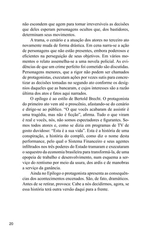 20
não escondem que agem para tornar irreversíveis as decisões
que deles esperam personagens ocultos que, dos bastidores,
determinam seus movimentos.
A trama, o cenário e a atuação dos atores no terceiro ato
novamente muda de forma drástica. Em cena narra-se a ação
de personagens que não estão presentes, embora poderosos e
eficientes na perseguição de seus objetivos. Em vários mo-
mentos o relato assemelha-se a uma novela policial. As evi-
dências de que um crime perfeito foi cometido são discutidas.
Personagens menores, que a rigor não podem ser chamados
de protagonistas, executam ações por vezes sutis para concre-
tizar as decisões tomadas no segundo ato conforme os desíg-
nios daqueles que as bancaram, e cujos interesses são a razão
última dos atos e fatos aqui narrados.
O epílogo é ao estilo de Bertold Brecht. O protagonista
do primeiro ato vem até o proscênio, afastando-se do cenário
e dirige-se ao público. “O que vocês acabaram de assistir é
uma tragédia, mas não é ficção”, afirma. Tudo o que viram
é real e vocês, nós, não somos espectadores e figurantes. So-
mos todos atores e, como se dizia em programas de TV de
gosto duvidoso: “Esta é a sua vida”. Esta é a história de uma
conspiração, a história do complô, como diz o nome desta
performance, pelo qual o Sistema Financeiro e seus agentes
infiltrados nos três poderes do Estado tramaram e executaram
o sequestro da economia brasileira para transformá-la, de uma
epopeia de trabalho e desenvolvimento, num esquema a ser-
viço do rentismo por meio da usura, dos ardis e de manobras
a serviço da ganância.
Ainda no Epílogo o protagonista apresenta as consequên-
cias dos acontecimentos encenados. São, de fato, dramáticos.
Antes de se retirar, provoca: Cabe a nós decidirmos, agora, se
essa história terá outra versão daqui para a frente.
 