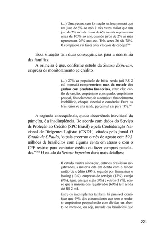 221
(…) Uma pessoa sem formação na área pensará que
um juro de 6% ao mês é três vezes maior que um
juro de 2% ao mês. Juros de 6% ao mês representam
cerca de 100% ao ano, quando juros de 2% ao mês
representam 26% ano ano. Três vezes 26 são 78%.
O comprador vai fazer estes cálculos de cabeça?366
Essa situação tem duas consequências para a economia
das famílias.
A primeira é que, conforme estudo da Serasa Experian,
empresa de monitoramento de crédito,
(…) 27% da população de baixa renda (até R$ 2
mil mensais) comprometem mais da metade dos
ganhos com produtos financeiros, entre eles: car-
tão de crédito, empréstimo consignado, empréstimo
pessoal, financiamento de automóvel, financiamento
imobiliário, cheque especial e consórcio. Entre os
brasileiros de alta renda, percentual cai para 13%.367
A segunda consequência, quase decorrência inevitável da
primeira, é a inadimplência. De acordo com dados do Serviço
de Proteção ao Crédito (SPC Brasil) e pela Confederação Na-
cional de Dirigentes Lojistas (CNDL), citados pelo jornal O
Estado de S.Paulo, “o país encerrou o mês de agosto com 59,1
milhões de brasileiros com alguma conta em atraso e com o
CPF restrito para contratar crédito ou fazer compras parcela-
das.”368
O estudo da Serasa Experian dava mais detalhes:
O estudo mostra ainda que, entre os brasileiros ne-
gativados, a maioria está em débito com o banco/
cartão de crédito (39%), seguido por financeiras e
leasing (13%), empresas de serviços (12%), varejo
(9%), água, energia e gás (9%) e outros (18%), sen-
do que a maioria dos negativados (69%) tem renda
até R$ 2 mil.
Entre os inadimplentes também foi possível identi-
ficar que 49% dos consumidores que tem o produ-
to empréstimo pessoal estão com dívidas em aber-
to no mercado, ou seja, metade dos brasileiros que
 