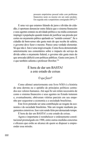 222
possuem empréstimo pessoal estão com problemas
financeiros neste ou mesmo em um outro produto.
Em seguida está o empréstimo consignado (46%).369
E uma vez que estamos falando de juros e dívidas do cida-
dão, é oportuno denunciar outra falácia que o sistema financeiro
e seus agentes estatais na atividade política e na mídia costumam
impingir à população quando tratam de justificar sua pressão por
cortes no orçamento púbico apelando ao “sentido comum”. Se o
cidadão de bom-senso não gasta mais do que recebe de salário,
o governo deve fazer o mesmo. Parece uma verdade elementar.
Só que não é. Isto é uma tergiversação. Como ficou demonstrado
anteriormente nos comentários sobre o impacto do serviço da
dívida sobre o orçamento federal, o governo não gasta mais do
que arrecada (déficit) com políticas públicas. Gasta com juros. É
o que também salienta o professor Dowbor.370
É hora de dar um BASTA!
a este estado de coisas
O que fazer?
Como afirmei anteriormente este livro NÃO é a história
de uma derrota ou o epitáfio de princípios políticos centra-
dos nos valores humanos. Até aqui fiz um relato necessário de
como o sistema financeiro e seus agentes no Estado trataram
e, eventualmente, obtiveram vitórias parciais em seu empe-
nho por sequestrar a economia e a sociedade brasileiras.
Este livro pretende ser uma contribuição ao resgate da eco-
nomia e da sociedade brasileiras. Não um resgate mediante pa-
gamentos extorsivos. Isso vem sendo feito por demasiado tempo.
É hora de dar um BASTA! a este estado de coisas.
Agora o importante é restabelecer o ordenamento consti-
tucional promulgado em 1988, entre outras medidas concretas
e eficazes que estão ao alcance de quem se dispuser a empre-
ender essa missão.
 