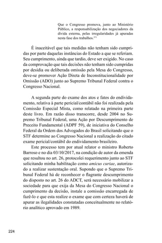 224
Que o Congresso promova, junto ao Ministério
Público, a responsabilização dos negociadores da
dívida externa, pelas irregularidades já apuradas
nesta fase dos trabalhos.371
É inaceitável que tais medidas não tenham sido cumpri-
das por parte daquelas instâncias do Estado a que se referiam.
Seu cumprimento, ainda que tardio, deve ser exigido. No caso
da comprovação que tais decisões não tenham sido cumpridas
por desídia ou deliberada omissão pela Mesa do Congresso,
deve-se promover Ação Direta de Inconstitucionalidade por
Omissão (ADO) junto ao Supremo Tribunal Federal contra o
Congresso Nacional.
A segunda parte do exame dos atos e fatos do endivida-
mento, relativa à parte pericial/contábil não foi realizada pela
Comissão Especial Mista, como relatado na primeira parte
deste livro. Em razão disso transcorre, desde 2004 no Su-
premo Tribunal Federal, uma Ação por Descumprimento de
Preceito Fundamental (ADPF 59), de iniciativa do Conselho
Federal da Ordem dos Advogados do Brasil solicitando que o
STF determine ao Congresso Nacional a realização do citado
exame pericial/contábil do endividamento brasileiro.
Este processo tem por atual relator o ministro Roberto
Barroso e no dia 03/10/2017, na condição de autor da emenda
que resultou no art. 26, protocolei requerimento junto ao STF
solicitando minha habilitação como amicus curiae, autoriza-
do a realizar sustentação oral. Supondo que o Supremo Tri-
bunal Federal há de reconhecer o flagrante descumprimento
do disposto no art. 26 do ADCT, será necessário mobilizar a
sociedade para que exija da Mesa do Congresso Nacional o
cumprimento da decisão, instale a comissão encarregada de
fazê-lo e que esta realize o exame que com certeza haverá de
apurar as ilegalidades constatadas conceitualmente no relató-
rio analítico aprovado em 1989.
 